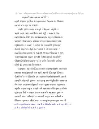 ประโยค๙ - อภิธมฺมตฺถสงฺคหปาลิยา สห อภิธรรมฺมภตฺวิภาวินีนาม อภิธมฺมตฺถสงฺคหฏีกา - หนาที่ 230
สตฺตมปริจฺเฉทวณฺณนา หนาที่ 231
ตทุภย นิสฺสาย อุปฺปนฺนาน ตตฺตกานเมว วิฺาณาน ปริยาเยน
กเมน ธาตุโย อฏารส ภวนฺติ ฯ
ติสฺโส ภูมิโย อิมสฺสาติ ติภูม ฯ ติภูมเยว เตภูมิก ฯ
วตฺตติ เอตฺถ กมฺม ตพฺพิปาโก วาติ วฏฏ ฯ ตณฺหาติ กาม-
ตณฺหาทิวเสน ติวิธา ปุน ฉฬารมฺมณวเสน อฏารสวิธา อตีตา-
นาคตปจฺจุปฺปนฺนวเสน จตุปฺาสวิธา อชฺฌตฺติกพาหิรวเสน
อฏสตเภทา จ ตณฺหา ฯ กสฺมา ปน อฺเสุป ทุกฺขเหตูสุ
สนฺเตสุ ตณฺหาเยว สมุทโยติ วุตฺตาติ ฯ ปธานการณตฺตา ฯ
กมฺมวิจิตฺตตาเหตุภาเวน หิ กมฺมสฺส สหายภาวูปคมเนน จ ทุกฺข-
วจิตฺตการณตฺตา๑
ตณฺหา ทุกฺขสฺส วิเสสการณนฺติ ฯ มคฺโคติ๒
นิโรธคามินีปฏิปทานาเมน๓
วุตฺโต มคฺโค โลกุตฺตโร มคฺโคติ๔
มโตติ ปุน มคฺคคฺคหณ โยเชตพฺพ ฯ
มคฺคยุตฺตา อฏงฺคิกวินิมุตฺตา เสสา มคฺคสมฺปยุตฺตา ผสฺสาทโย
ผลฺเจว สสมฺปยุตฺตนฺติ เอเต จตูหิ สจฺเจหิ วินิสฺสฏา วินิคฺคตา
นิปฺปริยายโต ฯ ปริยายโต ปน อฺาตาวินฺทฺริยนิทฺเทเสป มคฺคงฺค
มคฺคปริยาปนฺนนฺติ วุตฺตตฺตา ผลธมฺเมสุ สมฺมาทิฏิอาทีน มคฺคสจฺเจ
อิตเรสฺจ มคฺคผลสมฺปยุตฺตาน สงฺขารทุกฺขสามฺเน ทุกฺขสจฺเจ
สงฺคโห สกฺกา กาตุ ฯ เอวฺหิ สติ สจฺจเทสนายป สพฺพสงฺคาหิกตา
อุปฺปนฺนา โหติ ฯ กสฺมา ปเนเต ขนฺธาทโย พหู ธมฺมา วุตฺตา๕
ฯ
ภควตาป ตเถว เทสิตตฺตา ฯ ภควตาป กสฺมา ตถา เทสิตาติ ฯ
ติวิธสตฺตานุคหสฺส อธิปฺเปตตฺตา ฯ นามรูปตทุภยสมฺมูฬฺหวเสน หิ
๑. สี. ม. ทุกฺขวิจิตฺตตาการณตฺตา ฯ ๒. สี. ม. อิติสทฺโท นตฺถิ ฯ ๓. สี. ทุกฺขนิโรธ... ฯ
๔. สี. ม. มโตติ มคฺโคติ ฯ ๕. สี. ม. วุตฺตาติ ฯ
 