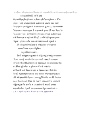 ประโยค๙ - อภิธมฺมตฺถสงฺคหปาลิยา สห อภิธรรมฺมภตฺวิภาวินีนาม อภิธมฺมตฺถสงฺคหฏีกา - หนาที่ 231
อภิธมฺมตฺถวิภาวินี หนาที่ 232
ติกฺขนาติติกฺขมุทินฺทฺริยวเสน สงฺขิตฺตมชฺฌิมวิตฺถารรุจิวเสน จ ติวิธา
สตฺตา ฯ เตสุ นามสมฺมุฬฺหาน ขนฺธคฺคหณ นามสฺส ตตฺถ จตุธา
วิภตฺตตฺตา ฯ รูปสมฺมุฬฺหาน อายตนคฺคหณ รูปสฺส [๑] อฑฺเฒกาทสธา
วิภตฺตตฺตา ฯ อุภยสมฺมุฬฺหาน ธาตุคฺคหณ อุภเยสมฺป ตตฺถ วิตฺถารโต
วิภตฺตตฺตา ฯ ตถา ติกฺขินฺทฺริยาน สงฺขิตฺตรุจิกานฺจ ขนฺธคฺคหณนฺติ-
อาทิ โยเชตพฺพ ฯ ตมฺปเนต ติวิธมฺป ปวตฺตินิวตฺติตทุภยเหตุวเสน
ทิฏเมว อุปการาวห โน อฺถาติ สจฺจคฺคหณนฺติ ทฏพฺพ ฯ
อิติ อภิธมฺมตฺถวิภาวนิยา นาม อภิธมฺมตฺถสงฺคหวณฺณนาย
สตฺตมปริจฺเฉทวณฺณนา นิฏิตา ฯ
อฏมปริจฺเฉทวณฺณนา
อิทานิ ยถาวุตฺตนามรูปธมฺมาน ปฏิจฺจสมุปฺปาทปฏานนยวเสน
ปจฺจเย ทสฺเสตุ เยสนฺติอาทิมารทฺธ ฯ เยส ปจฺจเยหิ สงฺขตตฺตา
สงฺขตาน ปจฺจยุปฺปนฺนธมฺมาน เย ปจฺจยธมฺมา ยถา เยนากาเรน ปจฺจ-
ยา ิติยา อุปฺปตฺติยา จ อุปการกา ตวิภาค เตส ปจฺจ-
ยุปฺปนฺนาน เตส ปจฺจยาน ตสฺส จ ปจฺจยาการสฺส ปเภท อิห
อิมสฺมึ สมุจฺจยสงฺคหานนฺตเร าเน ยถารห ตตปจฺจยุปฺปนฺนธมฺเม
ปติ๒
ตตปจฺจยาน ตตปจฺจยภาวาการานุรูป อิทานิ ปวกฺขามีติ โยชนา ฯ
ตตฺถ ปจฺจยสามคฺคึ ปฏิจฺจ สม คนฺตฺวา ผลานมุปฺปาโท เอตสฺมาติ
ปฏิจฺจสมุปฺปาโท ปจฺจโย ฯ นานปฺปการานิ านานิ ปจฺจยา
เอตฺถาติอาทินา ปฏาน อนนฺตนยสมนฺตปฏานมหาปกรณ ฯ
๑. สี. ม. ตตฺถาติ อตฺถิ ฯ ๒. สี. ม. สติ ฯ ๓. สี. ม. ปจฺจยากาโร ฯ
 