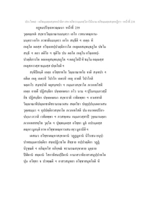 ประโยค๙ - อภิธมฺมตฺถสงฺคหปาลิยา สห อภิธรรมฺมภตฺวิภาวินีนาม อภิธมฺมตฺถสงฺคหฏีกา - หนาที่ 238
อฏมปริจฺเฉทวณฺณนา หนาที่ 239
วุตฺตฺเหต สงฺขารวิฺาณานมนฺตรา เอโก เวทนาตณฺหาน-
มนฺตรา เอโก ภวชาตีนมนฺตรา เอโก สนฺธีติ ฯ เอตฺถ หิ
เหตุโต ผลสฺส อวิจฺเฉทปฺปวตฺติภาวโต เหตุผลสมฺพนฺธภูโต ปโม
สนฺธิ ฯ ตถา ตติโย ฯ ทุติโย ปน ผลโต เหตุโน อวิจฺเฉทปฺ-
ปวตฺติภาวโต ผลเหตุสมฺพนฺธภูโต ฯ ผลภูโตป หิ ธมฺโม อฺสฺส
เหตุสภาวสฺส ธมฺมสฺส ปจฺจโยติ ฯ
สงฺขิปยนฺติ เอตฺถ อวิชฺชาทโย วิฺาณาทโย จาติ สงฺเขปา ฯ
อตีเต เหตุ เอตรหิ วิปาโก เอตรหิ เหตุ อายตึ วิปาโกติ
จตฺตาโร สงฺเขปาติ จตุสงฺเขปา ฯ กมฺมภวสงฺขาโต ภเวกเทโสติ
เอตฺถ อายตึ ปฏิสนฺธิยา ปจฺจยเจตนา ภโว นาม ฯ ปุริมกมฺมภวสฺมึ
อิธ ปฏิสนฺธิยา ปจฺจยเจตนา สงฺขาราติ เวทิตพฺพา ฯ อวเสสาติ
วิฺาณาทิปฺจกชาติชรามรณวเสน สตฺตวิธา ปจฺจุปฺปนฺนผลวเสน
วุตฺตธมฺมา ฯ อุปปตฺติภวสงฺขาโต ภเวกเทโสติ ปน อนาคตปริยา-
ปนฺนา ภวาติ เวทิตพฺพา ฯ ภวสทฺเทน กมฺมภวสฺสาป วุจฺจมานตฺตา
ภเวกเทสสทฺโท วุตฺโต ฯ ปุพฺพนฺตสฺส อวิชฺชา มูล อปรนฺตสฺส
ตณฺหา มูลนฺติ อาห อวิชฺชาตณฺหาวเสน เทฺว มูลานีติ ฯ
เตสเมว อวิชฺชาตณฺหาสงฺขาตาน วฏฏมูลาน นิโรเธน อนุปฺ-
ปาทธมฺมตาปตฺติยา สจฺจปฏิเวธโต สิทฺธาย อปฺปวตฺติยา วฏฏ
นิรุชฺฌติ ฯ อภิณฺหโส อภิกฺขณ ชรามรณสงฺขาตาย มุจฺฉาย
ปฬิตาน สตฺตาน โสกาทิสมปฺปตาน กามาสวาทิอาสวสมุปฺปาทโต
ปุน อวิชฺชา จ ปวฑฺฒติ ฯ อาสวสมุทยา อวิชฺชาสมุทโยติ หิ
 