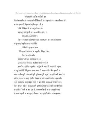 ประโยค๙ - อภิธมฺมตฺถสงฺคหปาลิยา สห อภิธรรมฺมภตฺวิภาวินีนาม อภิธมฺมตฺถสงฺคหฏีกา - หนาที่ 24
ปฺจมปริจฺเฉโท หนาที่ 25
ตตปสาทรหิตาน ตตทฺวาริกวีถิจิตฺตานิ น ลพฺภนฺติ ฯ อสฺีสตฺตาน
ปน สพฺพถาป จิตฺตปฺปวตฺติ นตฺเถวาติ ฯ
อสีติ วีถิจิตฺตานิ กาเม รูเป ยถารห
จตุสฏี ตถารูเป เทฺวจตฺตาฬีส ลพฺภเร ฯ
อยเมตฺถ ภูมิวิภาโค ฯ
อิจฺเจว ฉทฺวาริกจิตฺตปฺปวตฺติ ยถาสมฺภว ภวงฺคนฺตริกา ยาว-
ตายุกมพฺโพจฺฉินฺนา ปวตฺตตีติ ฯ
อิติ อภิธมฺมตฺถสงฺคเห
วีถิสงฺคหวิภาโค นาม จตุตฺโถ ปริจฺเฉโท ฯ
ปฺจโม ปริจฺเฉโท
วีถิจิตฺตวเสเนว ปวตฺติยมุทีริโต
ปวตฺติสงฺคโห นาม สนฺธิยนฺทานิ วุจฺจติ ฯ
จตสฺโส ภูมิโย จตุพฺพิธา ปฏิสนฺธิ จตฺตาริ กมฺมานิ จตุธา
มรณุปฺปตฺตีติ วีถิมุตฺตสงฺคเห จตฺตาริ จตุกฺกานิ เวทิตพฺพานิ ฯ
ตตฺถ อปายภูมิ กามสุคติภูมิ รูปาวจรภูมิ อรูปาวจรภูมิ เจติ จตสฺโส
ภูมิโย นาม ฯ ตาสุ นิรโย ติรจฺฉานโยนิ เปตฺติวิสโย อสุรกาโย
เจติ อปายภูมิ จตุพฺพิธา โหติ ฯ มนุสฺสา จาตุมฺมหาราชิกา ตาว-
ตึสา ยามา ตุสิตา นิมฺมานรตี ปรนิมฺมิตวสวตฺตี เจติ กามสุคติภูมิ
สตฺตวิธา โหติ ฯ สา ปนาย เอกาทสวิธาป กามาวจรภูมิจฺเจว
สงฺคห คจฺฉติ ฯ พฺรหฺมปาริสชฺชา พฺรหฺมปุโรหิตา มหาพฺรหฺมา
 