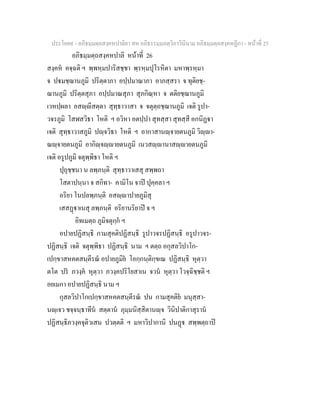 ประโยค๙ - อภิธมฺมตฺถสงฺคหปาลิยา สห อภิธรรมฺมภตฺวิภาวินีนาม อภิธมฺมตฺถสงฺคหฏีกา - หนาที่ 25
อภิธมฺมตฺถสงฺคหปาลิ หนาที่ 26
สงฺคห คจฺฉติ ฯ พฺพหฺมปาริสชฺชา พฺรหฺมปุโรหิตา มหาพฺรหฺมา
จ ปมชฺฌานภูมิ ปริตฺตาภา อปฺปมาณาภา อาภสฺสรา จ ทุติยชฺ-
ฌานภูมิ ปริตฺตสุภา อปฺปมาณสุภา สุภกิณฺหา จ ตติยชฺฌานภูมิ
เวหปฺผลา อสฺีสตฺตา สุทฺธาวาสา จ จตุตฺถชฺฌานภูมิ เจติ รูปา-
วจรภูมิ โสฬสวิธา โหติ ฯ อวิหา อตปฺปา สุทสฺสา สุทสฺสี อกนิฏา
เจติ สุทฺธาวาสภูมิ ปฺจวิธา โหติ ฯ อากาสานฺจายตนภูมิ วิฺา-
ณฺจายตนภูมิ อากิฺจฺายตนภูมิ เนวสฺานาสฺายตนภูมิ
เจติ อรูปภูมิ จตุพฺพิธา โหติ ฯ
ปุถุชฺชนา น ลพฺภนฺติ สุทฺธาวาเสสุ สพฺพถา
โสตาปนฺนา จ สกิทา- คามิโน จาป ปุคฺคลา ฯ
อริยา โนปลพฺภนฺติ อสฺาปายภูมิสุ
เสสฏาเนสุ ลพฺภนฺติ อริยานริยาป จ ฯ
อิทเมตฺถ ภูมิจตุกฺก ฯ
อปายปฏิสนฺธิ กามสุคติปฏิสนฺธิ รูปาวจรปฏิสนฺธิ อรูปาวจร-
ปฏิสนฺธิ เจติ จตุพฺพิธา ปฏิสนฺธิ นาม ฯ ตตฺถ อกุสลวิปาโก-
เปกฺขาสหคตสนฺตีรณ อปายภูมิย โอกฺกนฺติกฺขเณ ปฏิสนฺธิ หุตฺวา
ตโต ปร ภวงฺค หุตฺวา ภวงฺคปริโยสาเน จวน หุตฺวา โวจฺฉิชฺชติ ฯ
อยเมกา อปายปฏิสนฺธิ นาม ฯ
กุสลวิปาโกเปกฺขาสหคตสนฺตีรณ ปน กามสุคติย มนุสฺสา-
นฺเจว ชจฺจนฺธาทีน สตฺตาน ภุมฺมนิสฺสิตานฺจ วินิปาติกาสุราน
ปฏิสนฺธิภวงฺคจุติวเสน ปวตฺตติ ฯ มหาวิปากานิ ปนฏ สพฺพตฺถาป
 