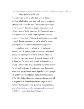 ประโยค๙ - อภิธมฺมตฺถสงฺคหปาลิยา สห อภิธรรมฺมภตฺวิภาวินีนาม อภิธมฺมตฺถสงฺคหฏีกา - หนาที่ 271
อภิธมฺมตฺถวิภาวินี หนาที่ 272
นวสุ อุปฺปนฺเนสุ น วต เม อิโต ปุพฺเพ เอวรูโป โอภาโส
อุปฺปนฺนปุพฺโพติอาทินา นเยน ตตฺถ อาลย กุรุมานา สุขุมตณฺหา
รูปนิกนฺติ จาติ โอภาสาทีสุ ทสสุ วิปสฺสนูปกิเลเสสุ อุปฺปนฺเนสุ
น วต เม เอวรูปา โอภาสาทโย อุปฺปนฺนปุพฺพา อทฺธา มคฺคปฺ-
ปตฺโตสฺมิ ผลปฺปตฺโตสฺมีติ อคฺคเหตฺวา อิเม โอภาสาทโย ตณฺหา-
มานวตฺถุตาย น มคฺโค อถโข วิปสฺสนาอุปกิเลสา เอว ตพฺพิ-
นิมุตฺต ปน วีถิปฏิปนฺน วิปสฺสนาาณ มคฺโคติ เอว มคฺคลกฺขณสฺส
ววตฺถาน นิจฺฉยน มคฺคามคฺคสฺส ชานนโต ทสฺสนโต อมคฺเค
มคฺคสฺาวิโสธนโต จ มคฺคามคฺคาณทสฺสนวิสุทฺธิ นาม ฯ
ยาวานุโลมาติ ยาว สจฺจานุโลมาณา ฯ นว วิปสฺสนา-
าณานีติ ขนฺธาน อุทยฺจ วยฺจ ชานนก อุทยพฺพยาณ อุทย
มุฺจิตฺวา๑
ภงฺคมตฺตานุเปกฺข ภงฺคาณ ภงฺควเสน อุปฏิตาน
สีหาทีน วิย ภายิตพฺพาการานุเปกฺขก ภยาณ ตถานุเปกฺขิตาน
อาทิตฺตฆรสฺส วิย อาทีนวาการานุเปกฺขก อาทีนวาณ ทิฏา-
ทีนเวสุ นิพฺพินฺทนวเสน ปวตฺต นิพฺเพทาณ ชาลาทิโต มจฺฉาทิโก๒
วิย เตหิ เตหิ เตภูมิกธมฺเมหิ มุฺจิตุกมฺยตาวเสน ปวตฺต มุฺจิตุ-
กมฺยตาาณ มุฺจนุปายสมฺปาทนตฺถ ทิฏาทีนเวสุป สมุทฺทสกุณี๓
วิย ปุนปฺปุน สมฺมสนวสปฺปวตฺต ปฏิสงฺขานุปสฺสนาาณ จตฺต-
ภริโย ปุริโส วิย ทิฏาทีนเวสุ เตสุ สงฺขาเรสุ อุเปกฺขนาการปฺปวตฺต
สงฺขารุเปกฺขาาณ อนิจฺจาทิลกฺขณวิสยตาย เหฏา ปวตฺตาน
อฏนฺน วิปสฺสนาาณาน อุทฺธ มคฺคกฺขเณ อธิคนฺตพฺพาน สตฺต-
๑. ม. มุจฺจิตฺวา ฯ ๒. สี. ม. มจฺฉาทิกา ฯ ๓. สมุทฺทสกุณี สมุทฺเท คจฺฉนฺตี
กากีติ โยชนา ฯ อฺตฺถ ปเนสา ทิสากาโกติ วุจฺจติ ฯ
 