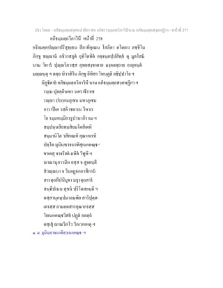 ประโยค๙ - อภิธมฺมตฺถสงฺคหปาลิยา สห อภิธรรมฺมภตฺวิภาวินีนาม อภิธมฺมตฺถสงฺคหฏีกา - หนาที่ 277
อภิธมฺมตฺถวิภาวินี หนาที่ 278
อริยมคฺคปฺาปริสุทฺเธน สีลาทิคุเณน โสภิตา ตโตเยว ลชฺชิโน
ภิกฺขู ธฺาน อธิวาสภูต อุทิโตทิต อจฺจนฺตปฺปสิทฺธ ตุ มูลโสม
นาม วิหาร ปุฺวิภวสฺส อุทยสงฺขาตาย มงฺคลตฺถาย อายุคนฺต
มฺนฺตุ ฯ ตตฺถ นิวาสิโน ภิกฺขู อีทิสา โหนฺตูติ อธิปฺปาโย ฯ
นิฏิตาย อภิธมฺมตฺถวิภาวินี นาม อภิธมฺมตฺถสงฺคหฏีกา ฯ
รมฺเม ปุลตฺถินคเร นคราธิราเช
รฺา ปรกฺกมภุเชน มหาภุเชน
การาปเต วสติ เชตวเน วิหาเร
โย รมฺมหมฺมิยวรูปวนาภิราเม ฯ
สมฺปนฺนสีลทมสยมโตสิเตหิ
สมฺมานิโต วสิคเณหิ คุณากเรหิ
ปตฺโต มุนินฺทวจนาทิสุเนกคณฺ-๑
ชาเตสุ จาจริยต มหิต วิทูหิ ฯ
าณานุภาวมิห ยสฺส จ สูจยนฺตี
สวณฺณนา จ วินยฏกถาทิกาน
สารตฺถทีปนิมุขา มธุรตฺถสาร
สนฺทีปเนน สุชน ปริโตสยนฺตี ฯ
ตสฺสานุกมฺปมวลมฺพิย สาริปุตฺต-
เถรสฺส ถามคตสารคุณากรสฺส
โยเนกคณฺวิสย ปฏต อลตฺถ
ตสฺเสุ าณวิภโว วิภเวกเหตุ ฯ
๑. ม. มุนินฺทวจนาทิสฺวเนกคณฺ- ฯ
 