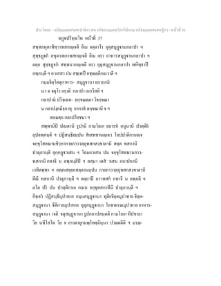 ประโยค๙ - อภิธมฺมตฺถสงฺคหปาลิยา สห อภิธรรมฺมภตฺวิภาวินีนาม อภิธมฺมตฺถสงฺคหฏีกา - หนาที่ 36
ฉฏปริจฺเฉโท หนาที่ 37
สทฺทลหุตาทิทฺวาทสกฺเจติ อิเม จตฺตาโร อุตุสมุฏานกลาปา ฯ
สุทฺธฏก ลหุตาเทกาทสกฺเจติ อิเม เทฺว อาหารสมุฏานกลาปา ฯ
ตตฺถ สุทฺธฏก สทฺทนวกฺเจติ เทฺว อุตุสมุฏานกลาปา พหิทฺธาป
ลพฺภนฺติ ฯ อวเสสา ปน สพฺเพป อชฺฌตฺติกเมวาติ ฯ
กมฺมจิตฺโตตุกาหาร- สมุฏานา ยถากฺกม
นว ฉ จตุโร เทฺวติ กลาปา เอกวีสติ ฯ
กลาปาน ปริจฺเฉท- ลกฺขณตฺตา วิจกฺขณา
น กลาปงฺคมิจฺจาหุ อากาส ลกฺขณานิ จ ฯ
อยเมตฺถ กลาปโยชนา ฯ
สพฺพานิป ปเนตานิ รูปานิ กามโลเก ยถารห อนูนานิ ปวตฺติย
อุปลพฺภนฺติ ฯ ปฏิสนฺธิยมฺปน สเสทชานฺเจว โอปปาติกานฺจ
จกฺขุโสตฆานชิวฺหากายภาววตฺถุทสกสงฺขาตานิ สตฺต ทสกานิ
ปาตุภวนฺติ อุกฺกฏวเสน ฯ โอมกวเสน ปน จกฺขุโสตฆานภาว-
ทสกานิ กทาจิ น ลพฺภนฺติป ฯ ตสฺมา เตส วเสน กลาปหานิ
เวทิตพฺพา ฯ คพฺภเสยฺยกสตฺตานมฺปน กายภาววตฺถุทสกสงฺขาตานิ
ตีณิ ทสกานิ ปาตุภวนฺติ ฯ ตตฺถาป ภาวทสก กทาจิ น ลพฺภติ ฯ
ตโต ปร ปน ปวตฺติกาเล กเมน จกฺขุทสกาทีนิ ปาตุภวนฺติ ฯ
อิจฺเจว ปฏิสนฺธิมุปาทาย กมฺมสมุฏานา ทุติยจิตฺตมุปาทาย จิตฺต-
สมุฏานา ิติกาลมุปาทาย อุตุสมุฏานา โอชาผรณมุปาทาย อาหาร-
สมุฏานา เจติ จตุสมุฏานา รูปกลาปสนฺตติ กามโลเก ทีปชาลา
วิย นทีโสโต วิย จ ยาวตายุกมพฺโพจฺฉินฺนา ปวตฺตตีติ ฯ มรณ-
 