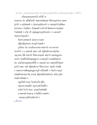 ประโยค๙ - อภิธมฺมตฺถสงฺคหปาลิยา สห อภิธรรมฺมภตฺวิภาวินีนาม อภิธมฺมตฺถสงฺคหฏีกา - หนาที่ 37
อภิธมฺมตฺถสงฺคหปาลิ หนาที่ 38
มรณกาเล ปน จุติจิตฺโตปริ สตฺตรสมจิตฺตสฺส ิติกาลมุปาทาย กมฺมช-
รูปานิ น อุปฺปชฺชนฺติ ฯ ปุเรตรมุปฺปนฺนานิ จ กมฺมชรูปานิ จุติจิตฺต-
สมกาลเมว ปวตฺติตฺวา นิรุชฺฌนฺติ ฯ ตโต ปร จิตฺตชมาหารชรูปฺจ
โวจฺฉิชฺชติ ฯ ตโต ปร อุตุสมุฏานรูปปรมฺปรา จ๑
มตกเฬวร
สนฺธาย ปวตฺตนฺติ ฯ
อิจฺเจว มตสตฺตาน ปุนเทว ภวนฺตเร
ปฏิสนฺธิมุปาทาย ตถารูป ปวตฺตติ ฯ
รูปโลเก ปน ฆานชิวฺหากายภาวทสกานิ เจว อาหารช-
กลาปานิ จ น ลพฺภนฺติ ตสฺมา เตส ปฏิสนฺธิกาเล จกฺขุโสต-
วตฺถุวเสน ตีณิ ทสกานิ ชีวิตนวกฺเจติ จตฺตาโร กมฺมสมุฏาน-
กลาปา ปวตฺติย จิตฺโตตุสมุฏานา จ ลพฺภนฺติ ฯ อสฺีสตฺตาน
ปน จกฺขุโสตวตฺถุสทฺทาทีนิป น ลพฺภนฺติ ตถา สพฺพานิป จิตฺตช-
รูปานิ ตสฺมา เตส ปฏิสนฺธิกาเล ชีวิตนวกเมว ลพฺภติ ปวตฺติย
จ สทฺทนวกวชฺชิตมุตุสมุฏานรูป อติริจฺฉตีติ ฯ อิจฺเจว กามรูป-
อสฺีสงฺขาเตสุ ตีสุ าเนสุ ปฏิสนฺธิปฺปวตฺติวเสน ทุวิธา รูปปฺ-
ปวตฺติ เวทิตพฺพา ฯ
อฏวีสติ กาเมสุ โหนฺติ เตวีส รูปสุ
สตฺตรเสวาสฺีน อรูเป นตฺถิ กิฺจิป ฯ
สทฺโท วิกาโร ชรตา มรณฺโจปปตฺติย
น ลพฺภนฺติ ปวตฺเต ตุ น กิฺจีป น ลพฺภติ ฯ
อยเมตฺถ รูปปฺปวตฺติกฺกโม ฯ
๑. สี. ยาว ฯ
 