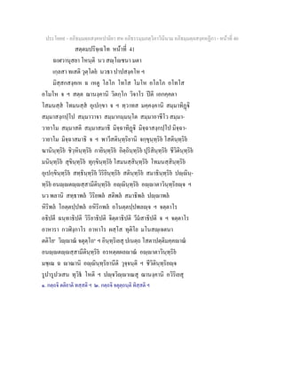 ประโยค๙ - อภิธมฺมตฺถสงฺคหปาลิยา สห อภิธรรมฺมภตฺวิภาวินีนาม อภิธมฺมตฺถสงฺคหฏีกา - หนาที่ 40
สตฺตมปริจฺเฉโท หนาที่ 41
ฉเฬวานุสยา โหนฺติ นว สฺโชนา มตา
เกฺลสา ทเสติ วุตฺโตย นวธา ปาปสงฺคโห ฯ
มิสฺสกสงฺคเห ฉ เหตู โลโภ โทโส โมโห อโลโภ อโทโส
อโมโห จ ฯ สตฺต ฌานงฺคานิ วิตกฺโก วิจาโร ปติ เอกคฺคตา
โสมนสฺส โทมนสฺส อุเปกฺขา จ ฯ ทฺวาทส มคฺคงฺคานิ สมฺมาทิฏิ
สมฺมาสงฺกปฺโป สมฺมาวาจา สมฺมากมฺมนฺโต สมฺมาอาชีโว สมฺมา-
วายาโม สมฺมาสติ สมฺมาสมาธิ มิจฺฉาทิฏิ มิจฺฉาสงฺกปฺโป มิจฺฉา-
วายาโม มิจฺฉาสมาธิ จ ฯ พาวีสตินฺทฺริยานิ จกฺขุนฺทฺริย โสตินฺทฺริย
ฆานินฺทฺริย ชิวฺหินฺทฺริย กายินฺทฺริย อิตฺถินฺทฺริย ปุริสินฺทฺริย ชีวิตินฺทฺริย
มนินฺทฺริย สุขินฺทฺริย ทุกฺขินฺทฺริย โสมนสฺสินฺทฺริย โทมนสฺสินฺทฺริย
อุเปกฺขินฺทฺริย สทฺธินฺทฺริย วิริยินฺทฺริย สตินฺทฺริย สมาธินฺทฺริย ปฺินฺ-
ทฺริย อนฺตฺสฺสามีตินฺทฺริย อฺินฺทฺริย อฺาตาวินฺทฺริยฺจ ฯ
นว พลานิ สทฺธาพล วิริยพล สติพล สมาธิพล ปฺาพล
หิริพล โอตฺตปฺปพล อหิริกพล อโนตฺตปฺปพลฺจ ฯ จตฺตาโร
อธิปตี ฉนฺทาธิปติ วิริยาธิปติ จิตฺตาธิปติ วีมสาธิปติ จ ฯ จตฺตาโร
อาหารา กวฬิงฺกาโร อาหาโร ผสฺโส ทุติโย มโนสฺเจตนา
ตติโย๑
วิฺาณ จตุตฺโถ๒
ฯ อินฺทฺริเยสุ ปเนตฺถ โสตาปตฺติมคฺคาณ
อนฺตฺสฺสามีตินฺทฺริย อรหตฺตผลาณ อฺาตาวินฺทฺริย
มชฺเฌ ฉ าณานิ อฺินฺทฺริยานีติ วุจฺจนฺติ ฯ ชีวิตินฺทฺริยฺจ
รูปารูปวเสน ทุวิธ โหติ ฯ ปฺจวิฺาเณสุ ฌานงฺคานิ อวิริเยสุ
๑. กตฺถจิ ตติยาติ ทสฺสติ ฯ ๒. กตฺถจิ จตุตฺถนฺติ ทิสฺสติ ฯ
 