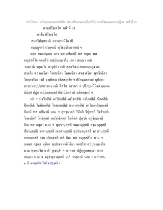 ประโยค๙ - อภิธมฺมตฺถสงฺคหปาลิยา สห อภิธรรมฺมภตฺวิภาวินีนาม อภิธมฺมตฺถสงฺคหฏีกา - หนาที่ 50
นวมปริจฺเฉโท หนาที่ 51
นวโม ปริจฺเฉโท
สมถวิปสฺสนาน ภาวนานมิโต ปร
กมฺมฏาน ปวกฺขามิ ทุวิธมฺป ยถากฺกม ฯ
ตตฺถ สมถสงฺคเห ตาว ทส กสิณานิ ทส อสุภา ทส
อนุสฺสติโย จตสฺโส อปฺปมฺาโย เอกา สฺา เอก
ววตฺถาน จตฺตาโร อารุปฺปา เจติ สตฺตวิเธน สมถกมฺมฏาน-
สงฺคโห ฯ ราคจริตา โทสจริตา โมหจริตา สทฺธาจริตา พุทฺธิจริตา
วิตกฺกจริตา เจติ ฉพฺพิเธน จริตสงฺคโห ฯ ปริกมฺมภาวนา อุปจาร-
ภาวนา อปฺปนาภาวนา เจติ ติสฺโส ภาวนา ฯ ปริกมฺมนิมิตฺต อุคฺคห-
นิมิตฺต ปฏิภาคนิมิตฺตฺเจติ ตีณิ นิมิตฺตานิ เวทิตพฺพานิ ฯ
กถ ฯ ปวีกสิณ อาโปกสิณ เตโชกสิณ วาโยกสิณ นีลกสิณ
ปตกสิณ โลหิตกสิณ โอทาตกสิณ อากาสกสิณ อาโลกกสิณฺเจติ
อิมานิ ทส กสิณานิ นาม ฯ อุทฺธุมาตก วินีลก วิปุพฺพก วิจฺฉิทฺทก
วิกฺขายิตก วิกฺขิตฺตก หตวิกฺขิตฺตก โลหิตก ปุฬุวก อฏิกฺเจติ
อิเม ทส อสุภา นาม ฯ พุทฺธานุสฺสติ ธมฺมานุสฺสติ สงฺฆานุสฺสติ
สีลานุสฺสติ จาคานุสฺสติ เทวตานุสฺสติ อุปสมานุสฺสติ มรณานุสฺสติ
กายคตาสติ อานาปานสฺสติ เจติ อิมา ทส อนุสฺสติโย นาม ฯ
เมตฺตา กรุณา มุทิตา อุเปกฺขา เจติ อิมา จตสฺโส อปฺปมฺาโย
นาม พฺรหฺมวิหาราติ วุจฺจนฺติ๑
ฯ อาหาเร ปฏิกฺกูลสฺา เอกา
สฺา นาม ฯ จตุธาตุววตฺถาน เอก ววตฺถาน นาม ฯ อากาสา-
๑. สี. พฺรหฺมวิหาโรติ จ ปวุจฺจติ ฯ
 
