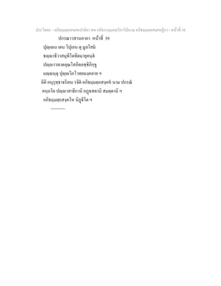 ประโยค๙ - อภิธมฺมตฺถสงฺคหปาลิยา สห อภิธรรมฺมภตฺวิภาวินีนาม อภิธมฺมตฺถสงฺคหฏีกา - หนาที่ 58
ปกรณาวสานคาถา หนาที่ 59
ปุฺเน เตน วิปุเลน ตุ มูลโสม
ธฺาธิวาสมุทิโตทิตมายุคนฺต
ปฺาวทาตคุณโสภิตลชฺชิภิกฺขู
มฺนฺตุ ปุฺวิภโวทยมงฺคลาย ฯ
อิติ อนุรุทฺธาจริเยน รจิต อภิธมฺมตฺถสงฺคห นาม ปกรณ
คนฺถโต ปฺาสาธิกานิ อฏสตานิ สมตฺตานิ ฯ
อภิธมฺมตฺถสงฺคโห นิฏิโต ฯ
----------
 