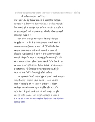ประโยค๙ - อภิธมฺมตฺถสงฺคหปาลิยา สห อภิธรรมฺมภตฺวิภาวินีนาม อภิธมฺมตฺถสงฺคหฏีกา - หนาที่ 62
ปมปริจฺเฉทวณฺณนา หนาที่ 63
อุคฺคหณาทิวเสน ปฏิปชฺชิตพฺพภาวโต ฯ กรณปฺปการปฺปโยชน-
สนฺทสฺสนานิ จ โสตุชนาน สมุสฺสาหชนนตฺถ ฯ อภิธานกถนมฺปน
โวหารสุขตฺถนฺติ ฯ อยเมตฺถ สมุทายตฺโถ ฯ อยมฺปน อวยวตฺโถ ฯ
สสทฺธมฺมคณุตฺตม อตุล สมฺมาสมฺพุทฺธ อภิวาทิย อภิธมฺมตฺถสงฺคห
ภาสิสฺสนฺติ สมฺพนฺโธ ฯ
ตตฺถ สมฺมา สามฺจ สพฺพธมฺเม อภิสมฺพุทฺโธติ สมฺมา-
สมฺพุทฺโธ ภควา ฯ โส หิ สงฺขตาสงฺขตเภท สกลมฺป ธมฺมชาต
ยาถาวสรสลกฺขณปฏิเวธวเสน สมฺมา สย วิจิโตปจิตปารมิตา-
สมฺภูเตน สยมฺภุาเน สาม พุชฺฌิ อฺาสิ ฯ ยถาห สย
อภิฺาย กมุทฺทิเสยฺยนฺติ๑
ฯ อถวา ฯ พุธธาตุสฺส ชาครณวิกส-
นตฺเถสุป ปวตฺตนโต สมฺมา สามฺจ ปฏิพุทฺโธ อนฺปฏิโพธิโต
หุตฺวา สยเมว สวาสนสมฺโมหนิทฺทาย อจฺจนฺต วิคโต ทินกรกิรณ-
สมาคเมน ปรมรุจิรสิริโสภคฺคปฺปตฺติยา วิกสิตมิว ปทุม อคฺคมคฺค-
าณสมาคเมน อปรมิตคุณคณาลงฺกตสพฺพฺุตาณปฺปตฺติยา
สมฺมา สยเมว จ๒
วิกสิโต วิกาสมนุปฺปตฺโตติ อตฺโถ ฯ
ยถาวุตฺตวจนตฺถโยเคป สมฺมาสมฺพุทฺธสทฺทสฺส ภควติ สมฺา-
วเสน ปวตฺตตฺตา อตุลนฺติ อิมินา วิเสเสติ ฯ ตุลาย สมฺมิโต
ตุโลฺย ฯ โสเยว ตุโลติ๓
วุตฺโต ยการโลปวเสน ฯ อถวา ฯ
สมฺมิตตฺเถ อการปจฺจยวเสน ตุลาย สมฺมิโต ตุโล ฯ น ตุโล
อตุโล สีลาทีหิ คุเณหิ เกนจิ อสทิโส นตฺถิ เอตสฺส วา ตุโล
สทิโสติ อตุโล สเทวเก โลเก อคฺคปุคฺคลภาวโต ฯ ยถาห ฯ
๑. วิ. มหาวคฺค. ๔/๑๔ ฯ ๒. กตฺถจิ จสทฺโท น ทิสฺสติ ฯ ๓. สีหลโปตุถเก อิติ
วุตฺโตติ น ทิสฺสติ ฯ
 