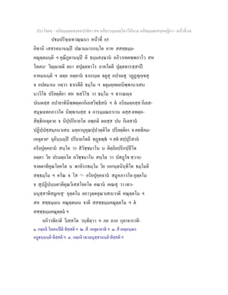 ประโยค๙ - อภิธมฺมตฺถสงฺคหปาลิยา สห อภิธรรมฺมภตฺวิภาวินีนาม อภิธมฺมตฺถสงฺคหฏีกา - หนาที่ 64
ปมปริจฺเฉทวณฺณนา หนาที่ 65
อิทานิ เสสรตนานมฺป ปณามมารภนฺโต อาห สสทฺธมฺม-
คณุตฺตมนฺติ ฯ คุณีภูตานมฺป หิ ธมฺมสงฺฆาน อภิวาเทตพฺพภาโว สห
โยเคน๑
วิฺายติ ยถา สปุตฺตทาโร อาคโตติ ปุตฺตทารสฺสาป
อาคมนนฺติ ฯ ตตฺถ อตฺตาน ธาเรนฺเต จตูสุ อปาเยสุ วฏฏทุกฺเขสุ
จ อปตมาเน กตฺวา ธาเรตีติ ธมฺโม ฯ จตุมคฺคผลนิพฺพานวเสน
นววิโธ ปริยตฺติยา สห ทสวิโธ วา ธมฺโม ฯ ธารณฺจ
ปเนตสฺส อปายาทินิพฺพตฺตกกิเลสวิทฺธสน ฯ ต อริยมคฺคสฺส กิเลส-
สมุจฺเฉทกภาวโต นิพฺพานสฺส จ อารมฺมณภาเวน ตสฺส ตทตฺถ-
สิทฺธิเหตุตาย จ นิปฺปริยายโต ลพฺภติ ผลสฺส ปน กิเลสาน
ปฏิปฺปสฺสมฺภนวเสน มคฺคานุคุณปฺปวตฺติโต ปริยตฺติยา จ ตทธิคม-
เหตุตาย๒
อุภินฺนมฺป ปริยายโตติ ทฏพฺพ ฯ สต สปฺปุริสาน
อริยปุคฺคลาน สนฺโต วา สวิชฺชมาโน น ติตฺถิยปริกปฺปโต
อตฺตา วิย ปรมตฺถโต อวิชฺชมาโน สนฺโต วา ปสฏโ สฺวากฺ-
ขาตตาทิคุณโยคโต น พาหิรกธมฺโม วิย เอกนฺตนินฺทิโต ธมฺโมติ
สทฺธมฺโม ฯ คโณ จ โส [๓]
- อริยปุคฺคลาน สมูหภาวโต อุตฺตโม
จ สุปฏิปนฺนตาทิคุณวิเสสโยคโต คณาน คเณสุ วา เทว-
มนุสฺสาทิสมูเหสุ๔
อุตฺตโม ยถาวุตฺตคุณวเสเนวาติ คณุตฺตโม ฯ
สห สทฺธมฺเมน คณุตฺตเมน จาติ สสทฺธมฺมคณุตฺตโม ฯ ต
สสทฺธมฺมคณุตฺตม ฯ
อภิวาทิยาติ วิเสสโต วนฺทิตฺวา ฯ ภย ลาภ กุลาจาราทิ-
๑. กตฺถจิ โยเคนปติ ทิสฺสติ ฯ ๒. สี. เหตุตายาติ ฯ ๓. สี เอตฺถนฺตเร
อฏนฺนนฺติ ทิสฺสติ ฯ ๔. กตฺถจิ เทวมนุสฺสานนฺติ ทิสฺสติ ฯ
 