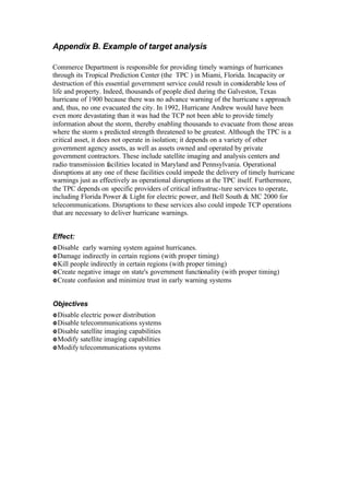 Appendix B. Example of target analysis
Commerce Department is responsible for providing timely warnings of hurricanes
through its Tropical Prediction Center (the TPC ) in Miami, Florida. Incapacity or
destruction of this essential government service could result in considerable loss of
life and property. Indeed, thousands of people died during the Galveston, Texas
hurricane of 1900 because there was no advance warning of the hurricane s approach
and, thus, no one evacuated the city. In 1992, Hurricane Andrew would have been
even more devastating than it was had the TCP not been able to provide timely
information about the storm, thereby enabling thousands to evacuate from those areas
where the storm s predicted strength threatened to be greatest. Although the TPC is a
critical asset, it does not operate in isolation; it depends on a variety of other
government agency assets, as well as assets owned and operated by private
government contractors. These include satellite imaging and analysis centers and
radio transmission facilities located in Maryland and Pennsylvania. Operational
disruptions at any one of these facilities could impede the delivery of timely hurricane
warnings just as effectively as operational disruptions at the TPC itself. Furthermore,
the TPC depends on specific providers of critical infrastruc-ture services to operate,
including Florida Power & Light for electric power, and Bell South & MC 2000 for
telecommunications. Disruptions to these services also could impede TCP operations
that are necessary to deliver hurricane warnings.
Effect:
•Disable early warning system against hurricanes.
•Damage indirectly in certain regions (with proper timing)
•Kill people indirectly in certain regions (with proper timing)
•Create negative image on state's government functionality (with proper timing)
•Create confusion and minimize trust in early warning systems
Objectives
•Disable electric power distribution
•Disable telecommunications systems
•Disable satellite imaging capabilities
•Modify satellite imaging capabilities
•Modify telecommunications systems
 