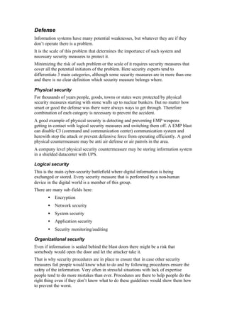 Defense
Information systems have many potential weaknesses, but whatever they are if they
don’t operate there is a problem.
It is the scale of this problem that determines the importance of such system and
necessary security measures to protect it.
Minimizing the risk of such problem or the scale of it requires security measures that
cover all the potential initiators of the problem. Here security experts tend to
differentiate 3 main categories, although some security measures are in more than one
and there is no clear definition which security measure belongs where.
Physical security
For thousands of years people, goods, towns or states were protected by physical
security measures starting with stone walls up to nuclear bunkers. But no matter how
smart or good the defense was there were always ways to get through. Therefore
combination of each category is necessary to prevent the accident.
A good example of physical security is detecting and preventing EMP weapons
getting in contact with logical security measures and switching them off. A EMP blast
can disable C3 (command and communication center) communication system and
herewith stop the attack or prevent defensive force from operating efficiently. A good
physical countermeasure may be anti air defense or air patrols in the area.
A company level physical security countermeasure may be storing information system
in a shielded datacenter with UPS.
Logical security
This is the main cyber-security battlefield where digital information is being
exchanged or stored. Every security measure that is performed by a non-human
device in the digital world is a member of this group.
There are many sub-fields here:
• Encryption
• Network security
• System security
• Application security
• Security monitoring/auditing
Organizational security
Even if information is sealed behind the blast doors there might be a risk that
somebody would open the door and let the attacker take it.
That is why security procedures are in place to ensure that in case other security
measures fail people would know what to do and by following procedures ensure the
safety of the information. Very often in stressful situations with lack of expertise
people tend to do more mistakes than ever. Procedures are there to help people do the
right thing even if they don’t know what to do these guidelines would show them how
to prevent the worst.
 