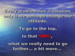 Every problem has a solution, only if we perhaps change our attitude. To go to the top, to that 100% , what we really need to go further... a bit more...