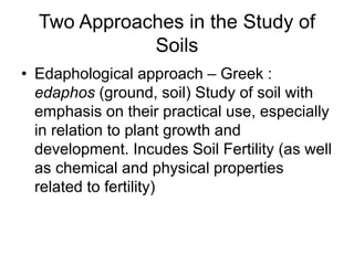Two Approaches in the Study of
Soils
• Edaphological approach – Greek :
edaphos (ground, soil) Study of soil with
emphasis on their practical use, especially
in relation to plant growth and
development. Incudes Soil Fertility (as well
as chemical and physical properties
related to fertility)
 