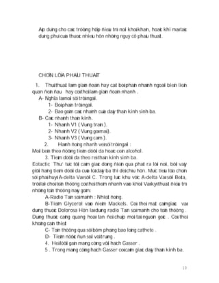 10
Aùp duïng cho caùc tröôøng hôïp ñieàu trò noäi khoù khaên, hoaëc khi maø taùc
duïng phuï cuûa thuoác nhieàu hôn nhöõng nguy cô phaãu thuaät.
CHOÏN LÖÏA PHAÃU THUAÄT
1. Thuû thuaät laøm giaùn ñoaïn hay caét boû phaân nhaùnh ngoaïi bieân lieân
quan ñeán ñau hay coù theå laøm giaùn ñoaïn nhanh .
A- Nghĩa laø noùi söï trôû ngaïi.
1- Boä phaän trôû ngaïi.
2- Bao goàm caùc nhaùnh cuûa daây thaàn kinh sinh ba.
B- Caùc nhaùnh thaàn kinh.
1- Nhaùnh V1 ( Vuøng traùn ).
2- Nhaùnh V2 ( Vuøng goø maù ).
3- Nhaùnh V3 ( Vuøng caèm ).
2. Haønh ñoäng nhanh veà söï trôû ngaïi :
Moãi beân theo ñöôøng tieâm döôùi da hoaëc coàn alcohol.
3. Tieâm döôùi da theo reå thaàn kinh sinh ba.
Eotactic Thu’ tuïc tôùi caûm giaùc doøng ñieän qua phaùt ra lôøi noùi, bôûi vaäy
giôùi haïng tieâm döôùi da cuûa loå daây ba thì deå chòu hôn. Muïc tieâu löïa choïn
söï phaù huyû A-delta Vaø sôïi C. Trong luùc khu vöïc A-delta Vaø sôïi Beâta,
trôû laïi choå toån thöông coù theå theâm nhanh vaøo khoái Vaø kyõ thuaät ñieàu trò
nhöõng toån thöông naøy goàm:
A-Radio Taàn soá maïnh : Nhieät ñoâng.
B-Tieâm Glycerol vaøo ñieåm Mackels. Coù theå maát caûmgiaùc vaø
duøng thuoác Dolorosa Hôn laø duøng radio Taàn soá maïnh cho toån thöông .
Duøng thuoác caûng quang hoaø tan ñeå chuïp moâ taû nguoàn goác . Coù theå
khoâng caàn thieát
C- Toån thöông qua söï bôm phoàng bao loâng cathete .
D- Tieâm nöôùc ñun soâi voâ truøng .
4. Heä löôùi gaàn maøng cöùng vôùi haïch Gasser .
5 . Trong maøng cöùng haïch Gasser coù caûm giaùc daây thaàn kinh ba.
 