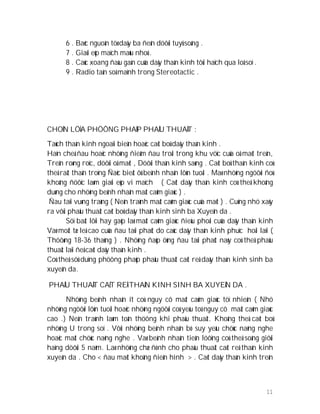 11
6 . Baéc nguoàn töø daây ba ñeán döôùi tuyû soáng .
7 . Giaûi eùp maïch maùu nhoû .
8 . Caùc xoang ñaàu gaàn cuûa daây thaàn kinh tôùi haïch qua loå soï .
9 . Radio taàn soá maïnh trong Stereotactic .
CHOÏN LÖÏA PHÖÔNG PHAÙP PHAÅU THUAÄT :
Taùch thaàn kinh ngoaïi bieân hoaëc caét boû daây thaàn kinh .
Haïn cheá ñau hoaëc nhöõng ñieåm ñau troäi trong khu vöïc cuûa oå maét treân,
Treân roøng roïc, döôùi oå maét , Döôùi thaàn kinh saøng . Caét boû thaàn kinh coù
theå raát thaän troïng Ñaëc bieät ôû beänh nhaân lôùn tuoåi . Maø nhöõng ngöôøi ñoù
khoâng ñöôïc laøm giaûi eùp vi maïch ( Caét daây thaàn kinh coù theå khoâng
duøng cho nhöõng beänh nhaân maát caûm giaùc ) .
Ñau taïi vuøng traùng ( Neân traùnh maát caûm giaùc cuûa maét ) . Cuõng nhö xaõy
ra vôùi phaåu thuaät caét boû daây thaàn kinh sinh ba Xuyeân da .
Söï baát lôïi hay gaëp laø maát caûm giaùc ñieàu phoái cuûa daây thaàn kinh
Vaø moät tæ leä cao cuûa ñau taùi phaùt do caùc daây thaàn kinh phuïc hoài laïi (
Thöôøng 18-36 thaùng ) . Nhöõng ñaùp öùng ñau taùi phaùt naøy coù theå phaåu
thuaät laïi ñeå caét daây thaàn kinh .
Coù theå söû duïng phöông phaùp phaåu thuaät caét reå daây thaàn kinh sinh ba
xuyeân da.
PHAÅU THUAÄT CAÉT REÅ THAÀN KINH SINH BA XUYEÂN DA .
Nhöõng beänh nhaân ít coù nguy cô maát caûm giaùc töï nhieân ( Nhö
nhöõng ngöôøi lôùn tuoåi hoaëc nhöõng ngöôøi coù yeáu toá nguy cô maát caûm giaùc
cao .) Neân traùnh laøm toån thöông khi phaåu thuaät. Khoâng theå caét boû
nhöõng U trong soï . Vôùi nhöõng beänh nhaân bò suy yeáu chöùc naêng nghe
hoaëc maát chöùc naêng nghe . Vaø beänh nhaân tieân löôïng coù theå soáng giôùi
haïng döôùi 5 naêm. Laø nhöõng chæ ñònh cho phaåu thuaät caét reå thaàn kinh
xuyeân da . Cho < ñau maët khoâng ñieån hình > . Caét daây thaàn kinh treân
 