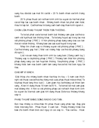 12
vuøng ñau döû doäi cuûa maët thì coù lôïi < 20 % beänh nhaân vaø tình traïng
beänh .
20 % phaåu thuaät caét reå thaàn kinh sinh ba xuyeân da ñoøi hoûi phaûi
coù söï hôïp taùc cuûa beänh nhaân . Nhöõng beänh nhaân taùi phaùt sôùm ñöôïc
ñieàu trò laëp laïi . Coù theå ñieàu trò baèng caùch taùch daây thaàn kinh ngoaïi vi .
CHOÏN LÖÏA PHAÅU THUAÄT TREÂN TOÅN THÖÔNG .
Tæ leä taùi phaùt vaø tæ leä maét beänh baát thöôøng caûm giaùc coù theå so
saùnh vôùi kyû thuaät toån thöông khaùc . Tæ leä taêng huyeát aùp trong luùc moå
vôùi phöông phaùp ( PMC ) ít hôn phöông phaùp duøng soùng sieâu cao taàn
ñeå caét reå toån thöông . Khoâng baùo caùo cuûa xuaát huyeát trong naûo .
Nhòp tim chaäm xaûy ra thöôøng xuyeân vôùi phöông phaùp ( PMC ) .
Coù theå khoâng gaây haïi ( Moät vaøi röôøng hôïp coù theå döï phoøng baèng
Atropin ) .
Lieät reå vaân ñoäng thaàn kinh sinh ba cuøng beân ( Daïng caùnh tay )
Thöôøng xaõy ra ôû phöông phaùp ( PMC ) Thöôøng taïm thôøi hôn phöông
phaùp duøng soùng cao taàn huyû toån thöông. Vaø phöông phaùp ( PMC )
khoâng ñöôïc laøm neáu beänh caûnh laâm saøng ñaõ coù lieät ñoái beân ngay töø
ñaàu.
GIAÛI AÙP VI MAÏCH.
Giôùi thieäu cho nhöõng beänh nhaân ñaõ ñieàu trò ñau > 5 naêm coøn thích
nghi vôùi thuoác vaø coù theå chòu ñöïng moät cuoäc phaåu thuaät môû soï nhoû ( Tæ
leä phaåu thuaät taêng theo tuoåi ) . Laøm giaûm ñau laø thöôøng caûi thieän laâm
saøng , Kieân trì duøng thuoác 10 naêm laø 70 % . Tæ leä maét laïi maát caûm giaùc
maët döôøng nhö ít hôn so vôùi phöông phaùp caét reå haïch thaàn kinh sinh
ba xuyeân da.Vaø maát caûm giaùc khi duøng thuoác Dolorosa thöôøng khoâng
xaõy ra
PHAÅU THUAÄT BAÈNG SOÙNG RADIO CAO TAÀN .
Ban ñaàu nhöõng ca khoù chöõa thì phaåu thuaät cuõng phöùc taïp .Baây giôø
ñöôïc môõ roäng hôn . Phaåu thuaät ít xaâm laán . Thoâng thöôøng tröôùc moå
baùo cho beänh nhaân bieát coù 2 nguy cô cao xaõy ra . Yeáu vaø ñau . Hoaëc
 