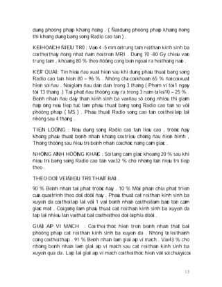 13
duøng phöông phaùp khaùng ñoâng . ( Ñaõ duøng phöông phaùp khaùng ñoâng
thì khoâng duøng baèng soùng Radio cao taàn ) .
KEÁ HOAÏCH ÑIEÀU TRÒ : Vaøo 4 -5 mm ôû trung taâm reå thaàn kinh sinh ba
coù theå thaáy ñoàng nhaát ñaäm ñoä treân MRI . Duøng 70 -80 Gy chieáu vaøo
trung taâm , khoaûng 80 % theo ñöôøng cong beân ngoaøi ra heä thoáng naûo .
KEÁT QUAÛ : Tín hieäu ñau xuaát hieän sau khi duøng phaåu thuaät baèng soùng
Radio cao taàn hieän 80 – 96 % . Nhöng chæ coù khoaûn 65 % ñaõ coù xuaát
hieän söï ñau . Noù giaûm ñau daàn daàn trong 3 thaùng ( Phaïm vi töø 1 ngaøy
tôùi 13 thaùng .) Taùi phaùt ñau thöôøng xaõy ra trong 3 naêm tæ leä 10 – 25 % .
Beänh nhaân ñau daây thaàn kinh sinh ba vaø ñau sô cöùng nhieàu thì giaûm
ñaùp öùng neáu tieáp tuïc laøm phaåu thuaät baèng soùng Radio cao taàn so vôùi
phöông phaùp ( MS ) . Phaåu thuaät Radio soùng cao taàn coù theå laëp laïi
nhöng sau 4 thaùng .
TIEÂN LÖÔÏNG : Neáu duøng soùng Radio cao taàn lieàu cao , tröôùc ñaây
khoâng phaåu thuaät beänh nhaân khoâng coù trieäu chöùng ñau ñieån hìmh ,
Thoâng thöôøng sau ñieàu trò beänh nhaân coù chöùc naêng caûm giaùc .
NHÖÕNG AÛNH HÖÔÛNG KHAÙC : Söï taêng caûm giaùc khoaûng 20 % sau khi
ñieàu trò baèng soùng Radio cao taàn vaø 32 % cho nhöõng laàn ñieàu trò tieáp
theo .
THEO DOÕI VEÀ ÑIEÀU TRÒ THAÁT BAÏI .
90 % Beänh nhaân taùi phaùt tröôùc ñaây . 10 % Môùi phaân chia phaùt trieån
cuûa quaù trình theo doûi döôùi ñaây . Phaåu thuaät caét reå thaàn kinh sinh ba
xuyeân da coù theå laëp laïi vôùi 1 vaøi beänh nhaân coù theå laøm baûo toàn caûm
giaùc maët . Coá gaéng laøm phaåu thuaät caét reå thaàn kinh sinh ba xuyeân da
laëp laïi nhieàu laàn vaø thaát baïi coù theå theo doûi ôû phía döôùi .
GIAÛI AÙP VI MAÏCH : Coù theå thöïc hieän treân beänh nhaân thaát baïi
phöông phaùp caét reå thaàn kinh sinh ba xuyeân da . Nhöng tæ leä thaønh
coâng coù theå thaáp . 91 % Beänh nhaân laøm giaûi aùp vi maïch . Vaø 43 % cho
nhöõng beänh nhaân laøm giaûi aùp vi maïch sau caét reå thaàn kinh sinh ba
xuyeân qua da. Laëp laïi giaûi aùp vi maïch coù theå thöïc hieän vôùi söï chuù yù coù
 