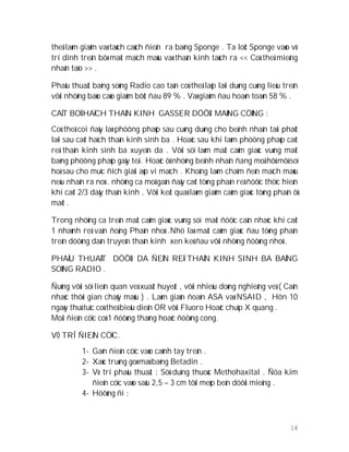 14
theå laøm giaûm vaø taùch caùch ñieän ra baèng Sponge . Ta loùt Sponge vaøo vò
trí dính treân bôø maët maïch maùu vaø thaàn kinh taùch ra << Coù theå mieáng
nhaân taïo >> .
Phaåu thuaät baèng soùng Radio cao taàn coù theå laëp laïi duøng cuøng lieàu treân
vôùi nhöõng baùo caùo giaûm bôùt ñau 89 % . Vaø giaûm ñau hoaøn toaøn 58 % .
CAÉT BOÛ HAÏCH THAÀN KINH GASSER DÖÔÙI MAØNG CÖÙNG :
Coù theå coi ñaây laø phöông phaùp sau cuøng duøng cho beänh nhaân taùi phaùt
laïi sau caét haïch thaàn kinh sinh ba . Hoaëc sau khi laøm phöông phaùp caét
reå thaàn kinh sinh ba xuyeân da . Vôùi söï laøm maát caûm giaùc vuøng maët
baèng phöông phaùp gaây teâ . Hoaëc ôû nhöõng beänh nhaân ñang moå hôû môû soï
hoá sau cho muïc ñích giaûi aùp vi maïch . Khoâng laøm chaïm ñeán maïch maùu
neáu nhaän ra noù . nhöõng ca moå gaàn ñaây caét töøng phaàn reå ñöôïc thöïc hieän
khi caét 2/3 daây thaàn kinh . Vôùi keát quaû laøm giaûm caûm giaùc töøng phaàn ôû
maët .
Trong nhöõng ca treân maát caûm giaùc vuøng soï maët ñöôïc caân nhaéc khi caét
1 nhaùnh reå vaän ñoäng Phaàn nhoû .Nhö laø maát caûm giaùc ñau töøng phaàn
treân döôøng daàn truyeàn thaàn kinh xen keû ñau vôùi nhöõng ñöôøng nhoû .
PHAÅU THUAÄT DÖÔÙI DA ÑEÁN REÅ THAÀN KINH SINH BA BAÈNG
SOÙNG RADIO .
Ñuùng vôùi söï lieân quan veà xuaát huyeát , vôùi nhieàu doøng nghieâng veà ( Caân
nhaéc thôøi gian chaûy maùu ) . Laøm giaùn ñoaïn ASA vaø NSAID , Hôn 10
ngaøy thuû tuïc coù theå bieåu dieån OR vôùi Fluoro Hoaëc chuïp X quang .
Moãi ñieän cöïc coù 1 ñöôøng thaúng hoaëc ñöôøng cong.
VÒ TRÍ ÑIEÄN CÖÏC.
1- Gaén ñieän cöïc vaøo caùnh tay treân .
2- Xaùc truøng goø maù baèng Betadin .
3- Vò trí phaåu thuaät : Söû duïng thuoác Methohaxital . Ñöa kim
ñieän cöïc vaøo saâu 2,5 – 3 cm tôùi meùp beân döôùi mieäng .
4- Höôùng ñi :
 