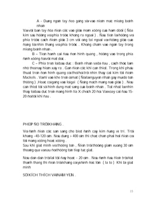 15
A - Duøng ngoùn tay ñeo gaêng sôø vaøo nieâm maïc mieäng beänh
nhaân
Vaø vôùi baøn tay ñöa ñieän cöïc vaøo giöõa moõm xöông cuûa haøm döôùi ( Ñöa
kim saâu höôùng veà phía tröôùc khoâng ra ngoaøi ) . Ñaàu tieân laø höôùng veà
phía tröôùc caùch ñieåm giöõa 3 cm vôùi oáng tai ngoaøi vaø ñöôøng giöõa cuûa
ñoàng töû nhìn thaúng veà phía tröôùc . Khoâng chaïm vaøo ngoùn tay trong
mieäng beänh nhaân .
B – Tieán haønh caøi ñaàu ñeøn hình quang , höôùng vaøo trong phía
ñænh xöông ñaù vôùi maët doác .
C – Phía treân loå baàu duïc : Beänh nhaân seû bò ñau , caùch thöùc laøm
nhö theá naøy hieám xaõy ra . Gaén ñieän cöïc khi caàn thieát. Trong khi phaåu
thuaät treân ñeøn hình quang coù theå hoå trôï nhìn thaáy caùi kim tôùi ñieåm
Mackels . Vaø ñi vaøo khe treân oå maét ( Ñoù laø nguyeân nhaân gaây muø do toån
thöông ) ,Hoaëc coá gaéng vaøo loå gai ( Ñoäng maïch maøng naûo giöõa ) . Neáu
caàn thieát tôùi söï hình dung maét saùng cuûa beänh nhaân . Toát nhaát laø nhìn
thaáy loå baàu duïc treân maøng hình tia X cheách 20 ñoä. Vaø xoay caùi ñaàu 15-
20 ñoä tôùi khi ñau .
PHEÙP ÑO TRÔÛ KHAÙNG .
Veà ñænh ñieän cöïc saún saøng cho bieát ñænh caây kim ñuùng vò trí. Trôû
khaùng ~40-120 oâm. Neáu duøng > 400 oâm thì chaéc chaén phaûi hoûi ñieän coù
tôùi maøng xöông hoaëc xöông .
Sau khi giaät mình veà thöông toån , Ñieän trôû thöôøng giaûm xuoáng 30 oâm
thoaùng qua vaø sau ñoù thöông toån tieáp tuïc giaät.
Neáu daàn daàn trôû laïi tôùi ñaùy hoaëc ~ 20 oâm . Neáu ñænh ñaàu ñieän trôû ñoát
thaønh thang thì ñieän trôû khaùng coù yù ñònh ñoïc lôùn ( la to ) Khi bò giaät
mình
SÖÏ KÍCH THÍCH VAØ NAÈM YEÂN .
 