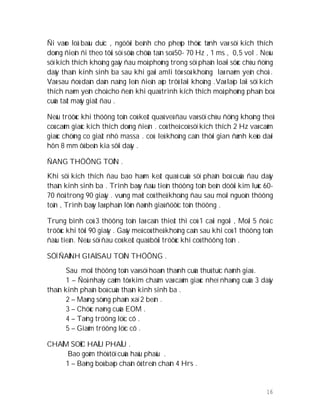 16
Ñi vaøo loå baàu duïc , ngöôøi beänh cho pheùp thöùc tænh vaø söï kích thích
doøng ñieän ñi theo tôùi söï söûa chöûa taàn soá 50- 70 Hz , 1 ms , 0,5 vol . Neáu
söï kích thích khoâng gaây ñau moâ phoûng trong söï phaân loaïi söùc chòu ñöïng
daây thaàn kinh sinh ba sau khi gaøi amli töø soá khoâng laø naèm yeân choå .
Vaø sau ñoù daàn daàn naâng leân ñieän aùp trôû laïi khoâng .Vaø laëp laïi söï kích
thích naèm yeân choå cho ñeán khi quaù trình kích thích moâ phoûng phaân boá
cuûa taät maùy giaät ñau .
Neáu tröôùc khi thöông toån coù keát quaû veà ñau vaø söï chòu ñöïng khoâng theå
coù caûm giaùc kích thích doøng ñieän . coù theå coù söï kích thích 2 Hz vaø caûm
giaùc chöùng co giaät nhö massa . coù leû khoâng caàn thôøi gian ñænh keùo daøi
hôn 8 mm ôû beân kia sôïi daây .
ÑANG THÖÔNG TOÅN .
Khi söï kích thích ñau bao haøm keát quaû cuûa söï phaân boá cuûa ñau daây
thaàn kinh sinh ba . Trình baøy ñaàu tieân thöông toån beân döôùi kim luùc 60-
70 ñoä trong 90 giaây . vuøng maët coù theå khoâng ñau sau moãi nguoàn thöông
toån , Trình baøy laø phaàn lôùn ñaùnh giaù ñöôïc toån thöông .
Trung bình coù 3 thöông toån laø caàn thieát thì coù 1 caùi ngoài , Moãi 5 ñoä c
tröôùc khi tôùi 90 giaây . Gaây meâ coù theå khoâng caàn sau khi coù 1 thöông toån
ñaàu tieân. Neáu söï ñau coù keát quaû bôûi tröôùc khi coù thöông toån .
SÖÏ ÑAÙNH GIAÙ SAU TOÅN THÖÔNG .
Sau moãi thöông toån vaø söï hoaøn thaønh cuûa thuû tuïc ñaùnh giaù .
1 – Ñoä nhaïy caûm töø kim chaâm vaø caûm giaùc nheï nhaøng cuûa 3 daây
thaàn kinh phaân boá cuûa thaàn kinh sinh ba .
2 – Maøng söøng phaûn xaï 2 beân .
3 – Chöùc naêng cuûa EOM .
4 – Taêng tröông löïc cô .
5 – Giaûm tröông löïc cô .
CHAÊM SOÙC HAÄU PHAÅU .
Bao goàm thöù töï cuûa haäu phaåu .
1 – Baêng boù baép chaân ôû treân chaân 4 Hrs .
 