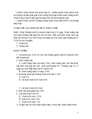 18
3. Beänh nhaân coù taät lieân quan daây V1, nhöõng ngöôøi vieâm loä keát maïc
do khoâng coù caûm giaùc giaùc maïc khoâng theå chaáp nhaän hoaëc nhöõng beänh
nhaân mong muoán traùnh gaây teâ vuøng maët vôùi baát kyø lyù do naøo.
 Beänh nhaân vôùi MS thöôøng khoâng ñöôïc choïn laøm MVD vì tæ leä ñaùp
öùng thaáp
CHAÊM SOÙC SAU MOÅ GIAÛI AÙP VI MAÏCH MAÙU
Beänh nhaân thöôøng coù H/A vaø noân möûa trong 2-3 ngaøy. Vieâm maøng naõo
voâ truøng thöôøng ñaùp öùng toát vôùi steroids. Moät vaøi beänh nhaân vaãn coøn
tieáp tuïc nhöng ít ñau hôn trong vaøi ngaøy sau moå, ñieàu naøy thöôøng dòu ñi
Trình töï sau moå goàm:
1. Giaûm ñau
2. choáng noân
BIEÁN CHÖÙNG
1. tæ leä töû vong: 0,22-2% ñoái vôùi nhöõng ngöôøi coù kinh nghieäm (hôn
900 thuû thuaät)
2. vieâm maøng naõo:
A. vieâm maøng naõo voâ truøng: H/A, vieâm maøng naõo, soát vöøa phaûi,
caáy dòch naõo tuûy aâm tính, xuaát ñoä khoaûng 2%. Thöôøng xaûy ra 3-7
ngaøy sau moå. Ñaùp öùng vôùi LP vaø Steroid
B. Vieâm maøng naõo vi truøng: 0.9%
3. tæ leä maéc phaûi toån thöông thaàn kinh lôùn 1-10%
A. ñieác 1%
B. roái loaïn thaàn kinh tieàn ñình
C. roái loaïn thaàn kinh maët
4. Maát caûm giaùc giöõa maët: 25%
5. Lieät daây thaàn kinh soï
A. Thaàn kinh soá 4: 4,3%
B. thaàn kinh maët 1,6%
C. Thaàn kinh soá 8 : 3%
6. Chaûy maùu sau moå: döôùi maøng cöùng, trong naõo, döôùi maøng nheän
 