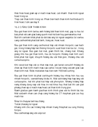 20
thöïc hieän hoaëc giaûm aùp vi maïch maùu hoaëc caét nhaùnh thaàn kinh ngoaøi
hoaëc trong soï.
Tieáp caän thaàn kinh trong soï. Phaàn tieàn haïch thaàn kinh haï thieätvaø 1/3
treân hoaëc 2 sôïi cuûa daây X
16.2.3 ÑAU GOÁI THAÀN KINH
Ñau goái thaàn kinh laø ñau aûnh höôûng bôûi thaàn kinh maët, gaây ra ñau tai
boäc phaùt vôùi caûm giaùc boûng quanh maét ñoái beân hay goø maùvaø ñau maët
Ñoâi khi coù ñieåm khôûi phaùt da ôû tröôùc oáng tai ngoaøi vaø gôø loa tai vaø ñau
cuõng coù theå khôûi phaùt bôûi laïnh, tieáng oàn, hoaëc nuoát.
Ñau goái thaàn kinh cuõng coù theå keát hôïp vôùi nhieåm Herpetic cuûa haïch
goái, trong tröôøng hôïp toån thöông Herpetic xuaát hieän treân loa tai , trong
oáng tai ngoaøi. Bao goàm lieät maët, giaûm thính löïc, choùng maët. Khoâng
gioáng nhö ñau goái thaàn kinh, ñau do herpetic thöôøng maõn tính vaø ít
khôûi phaùt ñoät ngoät, khuynh höôùng dòu vôùi thôøi gian, thöôøng chòu vôùi
carbamazepine.
Khi coù söï keát hôïp vôùi co thaét nöûa maët, goïi laø taät convultif thöôøng do
cheøn eùp thaàn kinh maïch maùu cuûa caû hai reã vaän ñoäng vaø caûm giaùc cuûa
thaàn kinh maët. Ñöôïc moâ taû laàn ñaàu tieân naêm 1920 bôõi cushing
Ñau goái thaàn kinh töï phaùt coù khuynh höôùng ñau nhieàu hôn ñau sau
nhieãm herpetic, vaø noù khoâng töï dòu ñi. Moät soá tröôøng hôïp ñaùp öùng vôùi
carbazepine, ñoâi khi phaûi keát hôïp vôùi phenytoin. Nhöõng tröôøng hôïp
naëng khoâng dung naïp vôùi ñieàu trò noäi khoa hay thaát baïi thì caàn giaûi
phoùng cheøn eùp vi maïch maùu hoaëc caét thaàn kinh trung gian.
Ñaùnh giaù bao goàm ñaùnh giaù thaàn kinh thính giaùc vôùi ño thính löïc ñoà.
Moät soá beänh nhaân caàn chuïp coäng höôûng töø, CT ñoä phaân giaûi cao hay
maïch ñoà
Ñieàu trò chuû yeáu laø trieäu chöùng
Teâ taïi choã oáng tai ngoaøi
Khaùng sinh cho caùc tröôøng hôïp nhieãm truøng thöù phaùt sau sang thöông
herpec
Ñau coù theå ñaùp öùng vôùi valproat
 