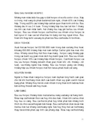 21
ÑAU SAU NHIEÃM HERPEC
Nhöõng muïn nöôùc ôû da ñau gaây ra bôõi herpes viracella zoster virus. Xaûy
ra trong moät vuøng da phaân boá ôû moät beân ngöïc, chieám 65% caùc tröôøng
hôïp. Trong soá 20% caùc tröôøng hôïp coù lieân quan thaàn kinh sinh ba. Ñau
thöôøng dòu ñi sau 2-4 tuaàn. Trong tröôøng hôïp ñau toàn taïi hôn 1 thaùng
sau khi caùc muïn nöôùc laønh, hoäi chöùng ñau naøy goïi laø ñau sau nhieãm
herpec. Ñau sau nhieãm herpec coù theå theo sau nhieãm virus herpec ôû
baát kyø vò trí naøo vaø raát khoù ñieàu trò baèng noäi hay ngoaïi khoa. Ñau
hieám khi thaáy ôû chi vaø vuøng da phaân boá. Ñau coù theå dòu ñi töï nhieân,.
DÒCH TEÅ HOÏC
Xuaát ñoä cuûa herpec laø 125/100.000/ naêm trong daân soá toång theå, hoaëc
khoaûng 850.000 tröôøng hôïp moãi naêm ôû Myõ. Caû hai giôùi ñeàu maéc nhö
nhau. Khoâng coù söï thay ñoåi theo muøa maøng.. herpec cuõng thöôøng gaëp
trong caùc beänh suy giaûm mieãn dòch hay beänh lyù aùc tính. Ñau sau nhieãm
herpec chieám 10% caùc tröôøng hôïp nhieãm herpec. Caû nhieãm herpec vaø
ñau sau herpec thöôøng ôû beänh nhaân giaø ( hieám khi <40, thöôøng > 60
tuoåi), vaø nhöõng ngöôøi tieåu ñöôøng. Ñau sau herpec gioáng vôùi nhöõng
tröôøng hôïp sau nhieãm herpec maét hôn laø sau phaân ñoaïn coät soáng.
NGUYEÂN NHAÂN
Ngöôøi ta thöøa nhaän raèngvirus herpec naèm ôû phaàn long haïch caûm giaùc
cho tôùi khi heä thoáng mieãn dòch cuûa beänh nhaân suy giaûm vaø khi ñoù seõ
buøng phaùt. Nhöõng thay ñoåi do vieâm nhieãm trong thaàn kinh laø bieåu hieän
bôõi söï thay theá sôïi sôùm hay muoän.
LAÂM SAØNG
Ñau sau herpec thöôøng ñöôïc moâ taû laø ñau noùng vaø boûng raùt haèng ñònh.
Ñieàu naøy coù theå keøm theo soác hay nhö dao ñaâm. Hieám khi coù ñau nhoùi
hay ñau co cöùng. Ñau coù theå töï phaùt hay khôûi phaùt bôõi nhöõng kích
thích da nheï vaø coù theå giaûm bôûi ñeø eùp. Ñau coù theå hieän dieän ôû vaøi möùc
ñoä ñau lieân tuïc khoâng coù khoaûng nghæ. Seïo hay thay ñoåi saéc toá thöôøng
thaáy töø söï khôûi phaùt caáp tính caùc phoàng doäp. Ñieàu naøy coù theå khoâng
 