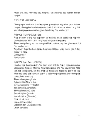 22
nhaän bieát neáu nhö ñau sau herpec coù theå theo sau töø laàn nhieãm
herpec.
ÑIEÀU TRÒ NOÄI KHOA
Chuûng ngöøa Varicella ôû nhöõng ngöôøi giaø coù theå taêng mieãn dòch ñoái vôùi
herpec nhöng phaûi maát nhieàu naêm tröôùc khi coù theå xaùc nhaän raèng lieäu
vieäc chuûng ngöøa naøy coù laøm giaûm tình traïng ñau sau herpec
ÑOÁI VÔÙI HERPEC ZOSTER
Ñieàu trò tình traïng ñau caáp tính do herpec zoster coù leõ keát hôïp vôùi
phong beá thaàn kinh caïnh soáng hoaëc teâ ngoaøi maøng cöùng
Thuoác uoáng choáng herpec: cuõng coù hieäu quaû vaø cuõng laøm giaûm xuaát ñoä
ñau sau herpec.
Acyclovir: haáp thu keùm ôû oáng tieâu hoaù, 800mg, uoáng moãi 4 giôø, 5 laàn
/ngaøy * 7 ngaøy
Valacyclovir
Famciclovir
ÑOÁI VÔÙI ÑAU SAU HERPEC
Haàu heát caùc thuoác ñieàu trò ñau thaàn kinh sinh ba ñeàu ít coù hieäu quaû ñoái
vôùi ñau sau herpec. Moät vaøi ñieàu trò bieán ñoåi cho ñau sau herpec ñöôïc
toùm taét trong baûng, chi tieát moät soá thuoác sau. Ngöôøi ta gôïi yù trò lieäu
khôûi ñaàu baèng daùn lidocain bôõi vì tæ leä töû vong thaáp nhaát cho nhöõng taùc
duïng phuï traàm troïng
Thuoác choáng ñoäng kinh
Gabapentin (Neurontin)
Oxycarbazepine (Trileptal)
Zonisamide ( Zonegran)
Thuoác giaûm ñau 3 voøng
Amitriptyline (elavil)
Nortriptyline (Pamelor)
Ñieàu trò taïi choã
Capsaicin (Zostrix)
Lidocain daùn 5% (Lidoderm)
Chích corticoid
 