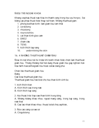 23
ÑIEÀU TRÒ NGOAÏI KHOA
Khoâng coù phaãu thuaät naøo ñieàu trò thaønh coâng trong ñau sau herpec. Soá
löôïng caùc phaãu thuaät ñöôïc thaáy raát hieám. Nhöõng thuû thuaät goàm:
1. phong beá thaàn kinh: laøm giaûm ñau taïm thôøi
2. cordotomy
3. rhizotomy
4. neurectomies
5. caét thaàn kinh giao caûm
6. DREZ
7. chaâm cöùu
8. TENS
9. kích thích tuûy soáng
10. undermining the skin
16. 4 NHÖÕNG THUÛ THUAÄT GIAÛM ÑAU
Ñieàu trò noäi khoa toái ña tröôùc khi beänh nhaân ñöôïc choïn laøm thuû thuaät
giaûm ñau. Thoâng thöôøng ñoøi hoûi duøng thuoác giaûm ñau gaây nghieän ñeán
lieàu ñænh maø coù theå giaûm ñau hoaëc coù taùc duïng phuï.
Choïn löïa thuû thuaät giaûm ñau
Baûng
Caùc kieåu thuû thuaät giaûm ñau
Thuû thuaät giaûm ñau ñaëc bieät cho ñau thaàn kinh sinh ba
1. kích thích ñieän
A. Kích thích saâu trong naõo
B. Kích thích tuûy soáng
2. ñöa thuoác tröïc tieáp vaøo thaàn kinh trung öông
A. Nhöõng ñöôøng khaùc nhau: ngoaøi maøng cöùng, trong tuûy soáng, trong
naõo thaát
B. Caùc taùc nhaân khaùc nhau: thuoác teâ taïi choã, aù phieän,
3. Ñöa caùc coâng cuï vaøo soï
A. Cingulotomy
 