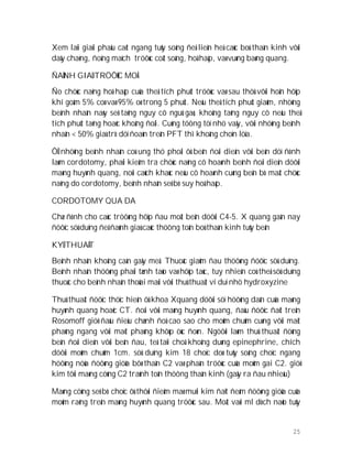 25
Xem laïi giaûi phaãu caét ngang tuûy soáng ñeå lieân heä caùc boù thaàn kinh vôùi
daây chaèng, ñoäng maïch tröôùc coät soáng, hoâ haáp, vaø vuøng baøng quang.
ÑAÙNH GIAÙ TRÖÔÙC MOÅ
Ño chöùc naêng hoâ haáp cuûa theå tích phuùt tröôùc vaø sau thöû vôùi hoån hôïp
khí goàm 5% coø vaø 95% oø trong 5 phuùt. Neáu theå tích phuùt giaûm, nhöõng
beänh nhaân naøy seõ taêng nguy cô nguû gaø, khoâng taêng nguy cô neáu theå
tích phuùt taêng hoaëc khoâng ñoåi. Cuõng töông töï nhö vaäy, vôùi nhöõng beänh
nhaân < 50% giaù trò döï ñoaùn treân PFT thì khoâng choïn löïa.
ÔÛ nhöõng beänh nhaân coù ung thö phoåi ôû beân ñoái dieän vôùi beân döï ñònh
laøm cordotomy, phaûi kieåm tra chöùc naêng cô hoaønh beânh ñoái dieän döôùi
maøng huyønh quang, noùi caùch khaùc neáu cô hoaønh cuøng beân bò maát chöùc
naêng do cordotomy, beänh nhaân seõ bò suy hoâ haáp.
CORDOTOMY QUA DA
Chæ ñònh cho caùc tröôøng hôïp ñau moät beân döôùi C4-5. X quang gaàn nay
ñöôïc söû duïng ñeå ñaùnh giaù caùc thöông toån boù thaàn kinh tuûy beân
KYÛ THUAÄT
Beänh nhaân khoâng caàn gaây meâ. Thuoác giaûm ñau thöôøng ñöôïc söû duïng.
Beänh nhaân thöôøng phaûi tænh taùo vaø hôïp taùc, tuy nhieân coù theå söû duïng
thuoác cho beänh nhaân thoûai maùi vôùi thuû thuaät ví duï nhö hydroxyzine
Thuû thuaät ñöôïc thöïc hieän ôû khoa Xquang döôùi söï höôùng daãn cuûa maøng
huyønh quang hoaëc CT. ñoái vôùi maøng huyønh quang, ñaàu ñöôïc ñaët treân
Rosomoff giöõ ñaàu ñieàu chænh ñoä cao sao cho moûm chuûm cuøng vôùi maët
phaúng ngang vôùi maët phaúng khôùp öùc ñoøn. Ngöôøi laøm thuû thuaät ñöùng
beân ñoái dieän vôùi beân ñau, teâ taïi choã khoâng duøng epinephrine, chích
döôùi moûm chuûm 1cm. söû duïng kim 18 choïc doø tuûy soáng choïc ngang
höôùng nöûa ñöôøng giöõa bôø thaân C2 vaø phaàn tröôùc cuûa moûm gai C2. giöõ
kim tôùi maøng cöùng C2 traùnh toån thöông thaàn kinh (gaây ra ñau nhieàu)
Maøng cöùng seõ bò choïc ôù thôøi ñieåm maø muõi kim ñaït ñeám ñöôøng giöûa cuûa
moûm raêng treân maøng huyønh quang tröôùc sau. Moät vaøi ml dòch naõo tuûy
 