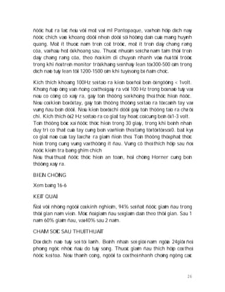 26
ñöôïc huùt ra laéc ñeàu vôùi moät vaøi ml Pantopaque, vaø hoån hôïp dòch naøy
ñöôïc chích vaøo khoang döôùi nheän döôùi söï höôùng daãn cuûa maøng huyønh
quang. Moät ít thuoác naèm treân coät tröôùc, moät ít treân daây chaèng raêng
cöa, vaø haàu heát ôû khoang sau. Thuoác nhuoäm seõ chæ naèm taïm thôøi treân
daây chaèng raêng cöa, theo ñoù kim di chuyeãn nhanh vöøa ñuû tôùi tröôùc
trong khi ñoù treân monitor trôû khaùng seõ nhaûy lean töø 300-500 oâm trong
dòch naõo tuûy lean tôùi 1200-1500 oâm khi tuyû soáng bò ñaâm choïc.
Kích thích khoaûng 100Hz seõ taïo ra kieán boø ñoái beân ôû ngöôõng < 1volt.
Khoâng ñaùp öùng vaän ñoäng coù theå gaây ra vôùi 100 Hz trong boù naõo tuûy vaø
neáu co cöùng cô xaûy ra, gaây toån thöông seõ khoâng theå thöïc hieän ñöôïc.
Neáu coù kieán boø ôû tay, gaây toån thöông thöôøng seõ taïo ra töø caùnh tay vaø
vuøng ñau beân döôùi. Neáu kieán boø ôû chi döôùi gaây toån thöông taïo ra chæ ôû
chi. Kích thích ôû 2 Hz seõ taïo ra co giaät tay hoaëc coå cuøng beân ôû 1-3 volt.
Toån thöông böùc xaï ñöôïc thöïc hieän trong 30 giaây, trong khi beänh nhaân
duy trì co thaét cuûa tay cuøng beân vaø ñieän theá taêng töø töø töø soá 0. baát kyø
co giaät naøo cuûa tay laø chæ ra giaûm ñieän theá. Toån thöông thöù phaùt thöïc
hieän trong cuøng vuøng vaø thöôøng ít ñau. Vuøng cô theå thích hôïp sau ñoù
ñöôïc kieåm tra baèng ghim chích
Neáu thuû thuaät ñöôïc thöïc hieän an toaøn, hoäi chöùng Horner cuøng beân
thöôøng xaûy ra.
BIEÁN CHÖÙNG
Xem baûng 16-6
KEÁT QUAÛ
Ñoái vôùi nhöõng ngöôøi coù kinh nghieäm, 94% seõ ñaït ñöôïc giaûm ñau trong
thôøi gian naèm vieän. Möùc ñoä giaûm ñau seõ giaûm daàn theo thôøi gian. Sau 1
naêm 60% giaûm ñau, vaø 40% sau 2 naêm.
CHAÊM SOÙC SAU THUÛ THUAÄT
Doø dòch naõo tuûy seõ töï laønh. Beänh nhaân seõ giöõ naèm ngöûa 24giôø ñeå
phoøng ngöïc nhöùc ñaàu do tuûy soáng. Thuoác giaûm ñau thích hôïp coù theå
ñöôïc keâ toa. Neáu thaønh coâng, ngöôøi ta coù theå nhanh choùng ngöng caùc
 