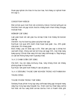 27
thuoác gaây nghieän cho ñieàu trò ñau ban ñaàu, hoäi chöùng cai nghieän hieám
khi xaûy ra.
CORDOTOMY MÔÛ COÅ
Moät söï lieân quan maät thieát vôùi cordotomy môû coå. Veà maët lyù thuyeát coù
theå thöïc hieän vôùi gaây teâ taïi choå cho nhöõng beänh nhaân khoâng theã gaây
meâ toaøn thaân.
MÔÛ MEÙP COÄT SOÁNG
Laøm giaùn ñoaïn sôïi caûm giaùc ñau ôû meùp tröôùc treân ñöôøng tôùi boù beân
naõo tuûy
Chæ ñònh: ñau hai beân hay giöõa xuaát phaùt möùc ngöïc
Kyõ thuaät: keát quaû: 60% beänh nhaân hoaøn toaøn giaûm ñau, 28% giaûm
moät phaàn, 8% khoâng giaûm
Bieán chöùng: yeáu chi döôùi xaûy ra 8%. Maát caûm giaùc xaûy ra ôû haàu heát
caùc beänh nhaân, nhöng vaãn toàn taïi trong vaøi ngaøy 16%, maát chöùc naêng
baøng quang 125maát chöùc naêng tình duïc cuõng coù theå xaûy ra. Ñaây laø nguy
cô cuûa toån thöông ñoäng maïch tuyû soáng tröôùc.
16.4.3 CHAÁM GIÖÕA COÄT SOÁNG
Chæ ñònh: ñau dai daúng ôû khung chaäu, taïng khoâng khoûi vôùi nhöõng
phöông phaùp trò lieäu khaùc.
Kyõ thuaät: laøm giaùn ñoaïn ñöôøng ñi cuûa coät giöõa sau
16.4.4 SÖÛ DUÏNG THUOÁC GAÂY NGHIEÄN TRONG HEÄ THAÀNKINH
TRUNG ÖÔNG
THUOÁC PHIEÄN TRONG TUÛY SOÁNG
Söû duïng thuoác phieän trong tuûy soáng coù theå aùp duïng gaây teâ ngoaøi maøng
cöùng hay trong tuûy soáng ñeå giaûm ñau. Kieåm soaùt ñau thoûa ñaùng coù theå
ñaït ñöôïc vôùi ñau vuøng döôùi coå maëc duø ñau treân cô hoaønh ñöôïc giôùi
 