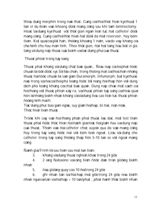 28
thieäu duøng morphin trong naõo thaát. Cuõng coù theå thöïc hieän kyõ thuaät 1
laàn ví du ïtieâm vaøo khoang döôùi maøng cöùng sau khi laøm laminectomy.
Hoaëc laø duøng kyõ thuaät vôùi thôøi gian ngaén lieân tuïc ñaët catheter döôùi
maøng cöùng. Cuõng coù theå thöïc hieän ñaët döôùi da moät reservoir, hay bôm
tieâm. Keát quaû coù giôùi haïn, thöôøng khoaûng 1 naêm, vaø do vaäy khoâng coù
chæ ñònh cho ñau maïn tính. Theo thôøi gian, ñoøi hoûi taêng lieàu bôõi vì gia
taêng söï dung naïp thuoác cuûa beänh vaø taùc duïng phuï cuûa thuoác
Thuoác phieän trong tuûy soáng
Thuoác phaûi khoâng söû duïng chaát baûo quaûn,. Ñieàu naøy coù leõ phaûi ñöôïc
chuaån bò bôõi döôïc syõ. Söï löïa choïn, trong thöông maïi coù theå choïn nhöõng
thuoác ñaõ ñöôïc chuaån bò saün goàm Duramorph, Infumorph, baát kyø thuoác
naøo trong soá ñoù coù theå pha loaûng ñöôïc tôùi noàng ñoä thaáp hôn vôùi dung
dòch pha loaûng khoâng coù chaát baûo quaûn. Dung naïp cheùo moät caùch coù
heä thoáng vôùi thuoác phieän xaûy ra, vaø thuoác phieän tuûy soáng coù hieäu quaû
hôn ôû nhöõng beänh nhaân khoâng coù söû duïng lieàu cao lieân tuïc thuoác phieän
ñöôøng tónh maïch.
Taùc duïng phuï: bao goàm ngöùa, suy giaûm hoâ haáp, bí ñaùi, noân möûa.
Thöïc hieän tieâm thuoác
Tröôùc khi caáy vaøo heä thoáng phaân phoái thuoác laâu daøi, moät test tieâm
thuoác phaûi ñöôïc thöïc hieän ñeå ñaùnh giaù möùc ñoä giaûm ñau vaø dung naïp
cuûa thuoác. Theâm vaøo ñoù catheter choïc xuyeân qua da vaøo maøng cöùng
hay trong tuûy soáng ñöôïc noái vôùi bôm beân ngoaøi. Lieàu söû duïng cho
catheter trong tuûy soáng thöôøng thaáp hôn 5-10 laàn so vôùi ngoaøi maøng
cöùng.
Ñaùnh giaù Trình töï sau tieâm sau moãi laàn tieâm:
3. khoâng söû duïng thuoác nghieän khaùc trong 24 giôø
4. 2 oáng Naloxone vaø oáng tieâm ñöôïc daùn treân giöôøng beänh
nhaân
5. ñaàu giöôøng quay cao 10 ñoä trong 24 giôø
6. ghi nhaän taàn soá hoâ haáp moãi giôø trong 24 giôø, neáu beänh
nhaân nguû vaø taàn soá hoâ haáp < 10 laàn/phuùt , phaûi ñaùnh thöùc beänh nhaân
 