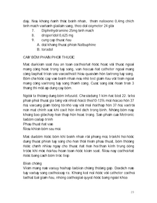29
daäy. Neáu khoâng ñaùnh thöùc beänh nhaân, theâm naloxone 0,4mg chích
tónh maïch vaø ñaùnh giaù laâm saøng, theo doõi oxymeter 24 giôø
7. Diphnhydramine 25mg tónh maïch
8. droperidol 0,625 mg
9. cung caáp thuoác ñau
A. doái khaùng thuoác phieän Nalbuphine
B. toradol
CAÁY BÔM PHAÂN PHOÁI THUOÁC
Maëc duø kieåm soaùt ñau an toaøn coù theå ñaït ñöôïc hoaëc vôùi thuoác ngoaøi
maøng cöùng hoaëc trong tuûy soáng, vaán ñeà cuûa ñaët catheter ngoaøi maøng
cöùng laø phaùt trieån seïo vaø coù theå ít hieäu quaû sôùm hôn laø trong tuûy soáng.
Bôm chæ ñöôïc caáy vaøo beänh nhaân neáu nhö test giaûm ñau vôùi tieâm ngoaøi
maøng cöùng vaø trong tuûy soáng thaønh coâng. Cuoäc soáng öôùc ñoaùn treân 3
thaùng thì môùi aùp duïng caáy bôm.
Ngöôøi ta thöôøng duøng bôm infusaid. Chæ söû duïng 1 kim ñaïc bieät 22. tæ leä
phaân phoái thuoác gia taêng vôùi nhieät ñoä cô theå 10-13% moãi ñoä cao hôn 37
ñoä, vaø cuõng giaûm töông töï nhö vaäy vôùi moãi ñoä thaáp hôn 37 ñoä, vaø trôû
neân maát chính xaùc khi coù ít hôn 4ml dòch trong bình. Nhöõng bôm naøy
khoâng bao giôø chaïy ñeán thaáp hôn hoaëc troáng. Saûn phaåm cuûa Metronic
laø bôm coù laäp trình
Phaãu thuaät ñaët vaøo
Ñieàu khieån bôm sau moå
Maëc duø bôm ñöôïc bôm khi beänh nhaân rôøi phoøng moå, tröø khi hoï ñöôïc
duøng thuoác phieän tuûy soáng cho ñeán thôøi ñieåm phaãu thuaät, bôm thöôøng
ñöôïc chænh nhieàu ngaøy cho thuoác ñaït ñeán heä thaàn kinh trung öông
tröôùc khi möùc ñoä ñau hoaøn toaøn ñöôïc kieåm soaùt. Ñieàu naøy coù theå ñaït
ñöôïc baèng caùch bôm tröïc tieáp
Bieán chöùng
Vieâm maøng naõo vaø suy hoâ haáp laø bieán chöùng thöôøng gaëp. Doø dòch naõo
tuûy vaø tuûy soáng coù theå xaûy ra. Khoâng keát noái ñöôïc vôùi catheter coù theå
laø thaát baïi giaûm ñau, nhöng coù theå giaûi quyeát ñöôïc baèng ngoïai khoa
 