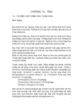 3
CHÖÔNG 16: ÑAU
16. 1 NHÖÕNG HOÄI CHÖÙNG ÑAU THAÀN KINH
Ñònh Nghóa:
Ñau thaàn kinh laø : Nguyeân nhaân ñau cuûa 1 toån thöông thaàn kinh ngoaïi
bieân hoaëc trung öông. Heä thaàn kinh ñang hieän roõ raøng caûm giaùc ñau vaø
trieäu chöùng ñau.
Nhöõng hoäi chöùng ñau thaàn kinh laø ñieån hình bôûi ñau thaàn kinh beänh
tieåu ñöôøng vaø ñau beänh muïn gioäp. Thöôøng beänh kinh nieân. Nhöõng hoäi
chöùng ñau thaàn kinh laø ñöa ra baøn baïc. Ngöôøi ta chia ra hoäi chöùng ñau
thaàn kinh trung öông hoaëc ngoaïi bieân laø caên baûn veà söï ñau ñôùn.
Ñau thaàn kinh trong beänh tieåu ñöôøng vaø beänh muïn gioäp laø ñieån hình
ñaùng chuù yù laø söï ñau ñôùn, ñau lieân tuïc, ñau ñaëc tröng khoù ñieàu trò noäi
khoa vaø ñieàu trò phaåu thuaät.
Ñieàu trò noäi khoa veà ñau thaàn kinh. Ñieàu trò theo loái coå ñieån goàm coù:
Thuoác nguû; thuoác giaûm ñau, vaø thuoác choáng suy nhöôïc coù 3 voøng. Xem
trang 555 vaø 388.
Thuoác choáng suy nhöôïc coù 3 voøng: Duøng thöôøng laø coù haïn cheá bôûi
choáng laïi taùc duïng trung öông vaø taùc duïng giaûm ñau chaäm. Coù leõ vì
Serotonin coù khaû naêng giaûm ñau coù keát quaû Endorphin vaø ngöôûng ñau
höng phaán. Serotonin re-uptake blockers coù keát quaû nhieàu hôn
Norepinephrine re-uptake blockers, eg. Tranzodone Khoái duy nhaát
Serotonin. Vì vaäy duøng :
- Amitriptyline ( Elavil ) 75mg/Ngaøy.
- Desipramine ( Nor-pramin ) 10-25mg/Ngaøy.
- Doxepin ( Sinequan ) 75-150mg.
Moät vaøi lôïi ích coù theå coù nguoàn goác veà thöïc teá treân ngöôøi beänh vôùi ñau
kinh nieân laø chaùn naûn. Beân caïnh keát quaû : Keát quaû choáng taùc ñoäng
kieåu colin vaø orthostatic giaûm huyeát aùp, Ñaëc bieät laø ngöôøi saép giaø.
Khoâng giôùi thieäu duøng hoaù chaát vôùi ngöôøi beänh tim .
 