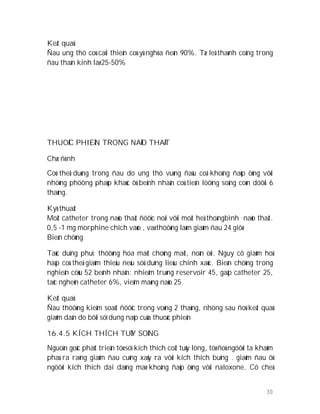 30
Keát quaû:
Ñau ung thö coù caûi thieän coù yù nghóa ñeán 90%. Tæ leä thaønh coâng trong
ñau thaàn kinh laø 25-50%
THUOÁC PHIEÄN TRONG NAÕO THAÁT
Chæ ñònh
Coù theå duøng trong ñau do ung thö vuøng ñaàu coå khoâng ñaùp öùng vôùi
nhöõng phöông phaùp khaùc ôû beänh nhaân coù tieân löôïng soáng coøn döôùi 6
thaùng.
Kyõ thuaät
Moät catheter trong naõo thaát ñöôïc noái vôùi moät heä thoángbình naõo thaát.
0,5 -1 mg morphine chích vaøo , vaø thöôøng laøm giaûm ñau 24 giôø
Bieán chöùng
Taùc duïng phuï: thöôøng hoa maét choùng maët, noân oùi. Nguy cô giaûm hoâ
haáp coù theå giaûm thieåu neáu söû duïng lieàu chính xaùc. Bieán chöùng trong
nghieân cöùu 52 beänh nhaân: nhieãm truøng reservoir 45, gaäp catheter 25,
taéc ngheõn catheter 6%, vieâm maøng naõo 25
Keát quaû
Ñau thöôøng kieåm soaùt ñöôïc trong voøng 2 thaùng, nhöng sau ñoù keát quaû
giaûm daàn do bôõi söï dung naïp cuûa thuoác phieän
16.4.5 KÍCH THÍCH TUÛY SOÁNG
Nguoàn goác phaùt trieån töø söï kích thích coät tuûy löng, töø ñoù ngöôøi ta khaùm
phaù ra raèng giaûm ñau cuõng xaûy ra vôùi kích thích buïng . giaûm ñau ôû
ngöôøi kích thích dai daúng maø khoâng ñaùp öùng vôùi naloxone. Cô cheá
 