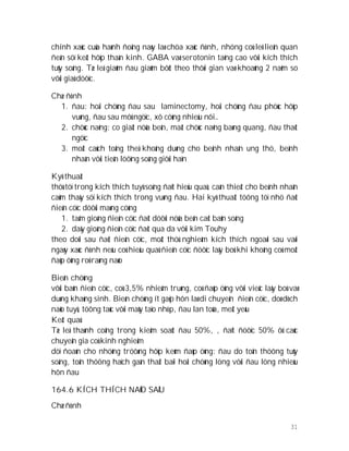 31
chính xaùc cuûa haønh ñoäng naøy laø chöa xaùc ñònh, nhöng coù leõ lieân quan
ñeán söï keát hôïp thaàn kinh. GABA vaø serotonin taêng cao vôùi kích thích
tuûy soáng. Tæ leä giaûm ñau giaûm bôùt theo thôøi gian vaø khoaûng 2 naêm so
vôùi giaû döôïc.
Chæ ñònh
1. ñau: hoäi chöùng ñau sau laminectomy, hoäi chöùng ñau phöùc hôïp
vuøng, ñau sau môû ngöïc, xô cöùng nhieàu nôi…
2. chöùc naêng: co giaät nöûa beân, maát chöùc naêng baøng quang, ñau thaét
ngöïc
3. moät caùch toång theå khoâng duøng cho beänh nhaân ung thö, beänh
nhaân vôùi tieân löôïng soáng giôùi haïn
Kyõ thuaät
thöù töï trong kích thích tuyû soáng ñaït hieäu quaû, caàn thieát cho beänh nhaân
caûm thaáy söï kích thích trong vuøng ñau. Hai kyõ thuaät töông töï nhö ñaët
ñieän cöïc döôùi maøng cöùng
1. taám gioáng ñieän cöïc ñaët döôùi nöûa beân caét baûn soáng
2. daây gioáng ñieän cöïc ñaët qua da vôùi kim Touhy
theo doõi sau ñaët ñieän cöïc, moät thöû nghieäm kích thích ngoaøi sau vaøi
ngaøy xaùc ñònh neáu coù hieäu quaû ñieän cöïc ñöôïc laáy boû khi khoâng coù moät
ñaùp öùng roõ raøng naøo
Bieán chöùng
vôùi baûn ñieän cöïc, coù 3,5% nhieãm truøng, coù ñaùp öùng vôùi vieäc laáy boû vaø
duøng khaùng sinh. Bieán chöùng ít gaëp hôn laø di chuyeån ñieän cöïc, doø dòch
naõo tuyû, töông taùc vôùi maùy taïo nhòp, ñau lan toûa, meät yeáu
Keát quaû
Tæ leä thaønh coâng trong kieåm soaùt ñau 50%, , ñaït ñöôïc 50% ôû caùc
chuyeân gia coù kinh nghieäm
döï ñoaùn cho nhöõng tröôøng hôïp keùm ñaùp öùng: ñau do toån thöông tuûy
soáng, toån thöông haïch gaàn thaát baïi hoäi chöùng löng vôùi ñau löng nhieàu
hôn ñau
164.6 KÍCH THÍCH NAÕO SAÂU
Chæ ñònh
 