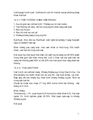 32
Coù theå gaây tranh luaän. Coù theå xem xeùt khi maø taát caû caùc phöông phaùp
khaùc thaát baïi
16.4.7 TOÅN THÖÔNG VUØNG VAØO REÃ SAU
1. ñau do giaät caùc reã thaàn kinh. Thöôøng sau tai naïn moâtoâ
2. Toån thöông coät soáng, vôùi ñau xung quanh döôùi vuøng caûm giaùc
3. Ñau sau herpec
4. Ñau chi maát sau caét cuït
5. thöôøng khoâng duøng trong ung thö
Kyõ thuaät, theo doõi sau thuû thuaät: naèm nghæ taïi giöôøng 3 ngaøy ñeå giaûm
nguy cô doø dòch naõo tuûy
Bieán chöùng yeáu cuøng beân, maát caûm nhaän cô theå trong 10% beänh
nhaân, vaãn toàn taïi trong moät nöûa
Keát quaû: ñau lieân quan ñeán ñaùm roái caùnh tay bò daèng xeù. 80-90% giaûm
trong thôøi gian daøi ñöôïc mong ñôïi. Lieät 2 chaân vôùi ñau giôùi haïn tôùi
vuøng toån thöông giaûm 80% so vôùi 30% ñau lieân quan ñeán vuøng döôùi toån
thöông
16.4.8 THALAMOTOMY
Coøn tranh caûi vaø hieám duøng. Khoâng thöôøng quy trong ñieàu trò ñau. Coù
theå söû duïng cho beänh nhaân ñau do ung thö, ñaëc bieät ôû ñaàu, coå, maët.
Ñaùp öùng vôùi hoäi chöùng ñau thaàn kinh khoâng thöôøng xuyeân. Ñích laø
trung taâm ñoài thò
Chuaån bò tröôùc moå: chuïp CT hay MRI ñeå ño khoái toån thöông, öôùc
löôïng vò trí ñích.
Bieán chöùng
Tæ leä töû vong < 1%, xuaát huyeát 0,55 hematoma döôùi nheän 0,55, lieät nöûa
ngöôøi 1%, kinh nghieäm giaûm 20-70%. Maát ngoân ngöõ xaûy ra khoâng
thöôøng xuyeân
Keát quaû
 