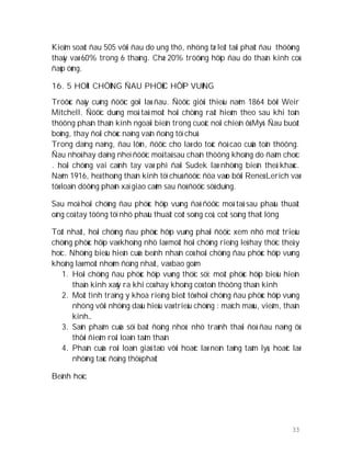 33
Kieåm soaùt ñau 505 vôùi ñau do ung thö, nhöng tæ leät taùi phaùt ñau thöôøng
thaáy vaø 60% trong 6 thaùng. Chæ 20% tröôøng hôïp ñau do thaàn kinh coù
ñaùp öùng.
16. 5 HOÄI CHÖÙNG ÑAU PHÖÙC HÔÏP VUØNG
Tröôùc ñaây cuõng ñöôïc goïi laø ñau. Ñöôïc giôùi thieäu naêm 1864 bôõi Weir
Mitchell. Ñöôïc duøng moâ taû moät hoäi chöùng raát hieám theo sau khi toån
thöông phaàn thaàn kinh ngoaïi bieân trong cuoäc noäi chieán ôû Myõ. Ñau buoát
boûng, thay ñoåi chöùc naêng vaän ñoäng töï chuû
Trong daïng naëng, ñau lôùn, ñöôïc cho laø do toác ñoä cao cuûa toån thöông.
Ñau nhoû hay daïng nheï ñöôïc moâ taû sau chaán thöông khoâng do ñaâm choïc
. hoäi chöùng vai caùnh tay vaø phì ñaïi Sudek laø nhöõng bieán theå khaùc.
Naêm 1916, heä thoáng thaàn kinh töï chuû ñöôïc ñöa vaøo bôûi Reneù Lerich vaø
töø loaïn döôõng phaûn xaï giao caûm sau ñoù ñöôïc söû duïng.
Sau moå hoäi chöùng ñau phöùc hôïp vuøng ñaõ ñöôïc moâ taû sau phaãu thuaät
oáng coå tay töông töï nhö phaãu thuaät coát soáng coå, coät soáng thaét löng
Toát nhaát, hoäi chöùng ñau phöùc hôïp vuøng phaûi ñöôïc xem nhö moät trieäu
chöùng phöùc hôïp vaø khoâng nhö laø moät hoäi chöùng rieâng leû hay thöïc theå y
hoïc. Nhöõng bieåu hieän cuûa beänh nhaân coù hoäi chöùng ñau phöùc hôïp vuøng
khoâng laø moät nhoùm ñoàng nhaát, vaø bao goàm
1. Hoäi chöùng ñau phöùc hôïp vuøng thöïc söï: moät phöùc hôïp bieåu hieän
thaàn kinh xaûy ra khi coù hay khoâng coù toån thöông thaàn kinh
2. Moät tình traïng y khoa rieâng bieät töø hoäi chöùng ñau phöùc hôïp vuøng
nhöng vôùi nhöõng daáu hieäu vaø trieäu chöùng : maïch maùu, vieâm, thaàn
kinh…
3. Saûn phaåm cuûa söï baát ñoäng nhoû: nhö traùnh thaùi ñoä ñau naëng ôû
thôøi ñieåm roái loaïn taâm thaàn
4. Phaàn cuûa roái loaïn giaû taïo vôùi hoaëc laø neàn taûng taâm lyù, hoaëc laø
nhöõng taùc ñoäng thöù phaùt
Beänh hoïc
 