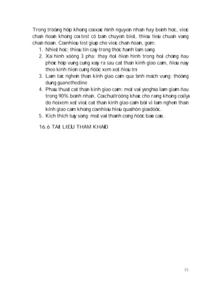 35
Trong tröôøng hôïp khoâng coù xaùc ñònh nguyeân nhaân hay beänh hoïc, vieäc
chaån ñoaùn khoâng coù test cô baûn chuyeân bieät, thieáu tieâu chuaån vaøng
chaån ñoaùn. Coù nhieàu test giuùp cho vieäc chaån ñoaùn, goàm:
1. Nhieät hoïc: thieáu tin caäy trong thöïc haønh laâm saøng
2. Xaï hình xöông 3 pha: thay ñoåi ñieån hình trong hoäi chöùng ñau
phöùc hôïp vuøng cuõng xaûy ra sau caét thaàn kinh giao caûm, ñieàu naøy
theo kinh ñieån cuõng ñöôïc xem xeùt ñieàu trò
3. Laøm taéc ngheõn thaàn kinh giao caûm qua tónh maïch vuøng: thöôøng
duøng guanethedine
4. Phaãu thuaät caét thaàn kinh giao caûm: moät vaøi yù nghóa laøm giaûm ñau
trong 90% beänh nhaân. Coù chuû tröông khaùc cho raèng khoâng coù lyù
do ñeå xem xeùt vieäc caét thaàn kinh giao caûm bôõi vì laøm ngheõn thaàn
kinh giao caûm khoâng coù nhieàu hieäu quaû hôn giaû döôïc.
5. Kích thích tuûy soáng: moät vaøi thaønh coâng ñöôïc baùo caùo.
16.6 TAØI LIEÄU THAM KHAÛO
 