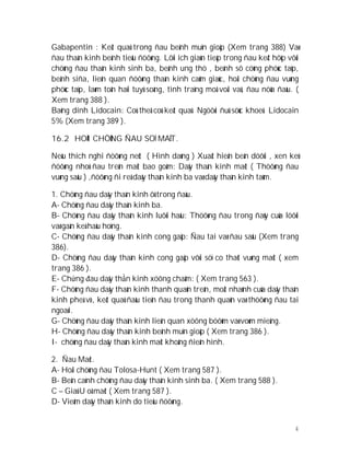 4
Gabapentin : Keát quaû trong ñau beänh muïn gioäp (Xem trang 388) Vaø
ñau thaàn kinh beänh tieåu ñöôøng. Lôïi ích giaùn tieáp trong ñau keát hôïp vôùi
chöùng ñau thaàn kinh sinh ba, beänh ung thö , beänh sô cöùng phöùc taïp,
beänh siña, lieân quan ñöôøng thaàn kinh caûm giaùc, hoäi chöùng ñau vuøng
phöùc taïp, laøm toån haïi tuyû soáng, tình traïng moå voäi vaû, ñau nöõa ñaàu. (
Xem trang 388 ).
Baêng dính Lidocain: Coù theå coù keát quaû. Ngöôøi ñuû söùc khoeû. Lidocain
5% (Xem trang 389 ).
16.2 HOÄI CHÖÙNG ÑAU SOÏ MAËT.
Neáu thích nghi ñöôøng neùt ( Hình daùng ) Xuaát hieän beân döôùi , xen keû
ñöôøng nhoû ñau treân maët bao goàm: Daây thaàn kinh maët ( Thöôøng ñau
vuøng saâu ) ,ñöôøng ñi reå daây thaàn kinh ba vaø daây thaàn kinh taùm.
1. Chöùng ñau daây thaàn kinh ôû trong ñaàu.
A- Chöùng ñau daây thaàn kinh ba.
B- Chöùng ñau daây thaàn kinh luôõi haàu: Thöôøng ñau trong ñaùy cuûa löôõi
vaø gaàn keà haàu hoïng.
C- Chöùng ñau daây thaàn kinh cong gaäp: Ñau tai vaø ñau saâu (Xem trang
386).
D- Chöùng ñau daây thaàn kinh cong gaäp vôùi söï co thaét vuøng maët ( xem
trang 386 ).
E- Chứng đau daây thần kinh xöông chaåm: ( Xem trang 563 ).
F- Chöùng ñau daây thaàn kinh thanh quaûn treân, moät nhaùnh cuûa daây thaàn
kinh pheá vò, keát quaû ñaàu tieân ñau trong thanh quaûn vaø thöôøng ñau tai
ngoaøi.
G- Chöùng ñau daây thaàn kinh lieân quan xöông böôùm vaø voøm mieäng.
H- Chöùng ñau daây thaàn kinh beänh muïn gioäp ( Xem trang 386 ).
I- chöùng ñau daây thaàn kinh maët khoâng ñieån hình.
2. Ñau Maét.
A- Hoäi chöùng ñau Tolosa-Hunt ( Xem trang 587 ).
B- Beân caïnh chöùng ñau daây thaàn kinh sinh ba. ( Xem trang 588 ).
C – Giaû U oå maét ( Xem trang 587 ).
D- Vieâm daây thaàn kinh do tieåu ñöôøng.
 