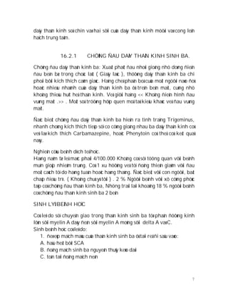 7
daây thaàn kinh soá chín vaø hai sôïi cuûa daây thaàn kinh möôøi vaø cong leân
haïch trung taâm.
16.2.1 CHÖÙNG ÑAU DAÂY THAÀN KINH SINH BA.
Chöùng ñau daây thaàn kinh ba: Xuaát phaùt ñau nhoùi gioáng nhö doøng ñieän
ñau beàn bæ trong choác laùt ( Giaây laùc ), thöôøng daây thaàn kinh ba chi
phoái bôûi kích thích caûm giaùc. Haïng cheá phaân boá cuûa moät ngöôøi naøo ñoù
hoaëc nhieàu nhaùnh cuûa daây thaàn kinh ba ôû treân beân maët, cuõng nhö
khoâng thieáu huït heä thaàn kinh. Veà giôùi haïng << Khoâng ñieån hình ñau
vuøng maët .>> . Moät soá tröôøng hôïp quen moâ taû kieåu khaùc veà ñau vuøng
maët.
Ñaëc bieät chöùng ñau daây thaàn kinh ba hieän ra tình traïng Trigeminus,
nhanh choùng kích thích tieáp söï co cöùng gioáng nhau ba daây thaàn kinh coù
veû laø kích thích Carbamazepine, hoaëc Phenytoin coù theå coù keát quaû
naøy.
Nghieân cöùu beänh dòch teå hoïc.
Haøng naêm tæ leä maéc phaûi 4/100.000 Khoâng coù söï töông quan vôùi beänh
muïn gioäp nhieãm truøng. Coù 1 xu höôùng veà töï ñoäng thieân giaûm vôùi ñau
moät caùch töï do haøng tuaàn hoaëc haøng thaùng. Ñaëc bieät vôùi con ngöôøi, baát
chaáp ñieàu trò. ( Khoâng chuù yù tôùi ) . 2 % Ngöôøi beänh vôùi xô cöùng phöùc
taïp coù chöùng ñau thaàn kinh ba, Nhöng traùi laïi khoaûng 18 % ngöôøi beänh
coù chöùng ñau thaàn kinh sinh ba 2 beân
SINH LYÙ BEÄNH HOÏC
Coù leõ do söï chuyeån giao trong thaàn kinh sinh ba töø phaàn ñöôøng kính
lôùn sôïi myelin A daøy ñeán sôùi myelin A moûng sôïi delta A vaø C.
Sinh beänh hoïc coù leõ do:
1. ñeø eùp maïch maùu cuûa thaàn kinh sinh ba ôû taïi reã ñi saâu vaøo:
A. haàu heát bôõi SCA
B. ñoäng maïch sinh ba nguyeân thuûy keùo daøi
C. toàn taïi ñoäng maïch neàn
 
