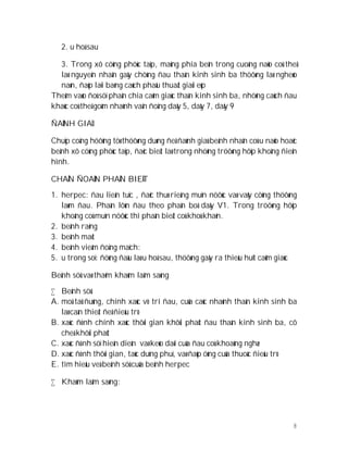 8
2. u hoá sau
3. Trong xô cöùng phöùc taïp, maûng phía beân trong cuoáng naõo coù theå
laø nguyeân nhaân gaây chöùng ñau thaàn kinh sinh ba thöôøng laø ngheøo
naøn, ñaùp laïi baèng caùch phaãu thuaät giaûi eùp
Theâm vaøo ñoù söï phaân chia caûm giaùc thaàn kinh sinh ba, nhöõng caùch ñau
khaùc coù theå goàm nhaùnh vaän ñoäng daây 5, daây 7, daây 9
ÑAÙNH GIAÙ
Chuïp coäng höôûng töø thöôøng duøng ñeå ñaùnh giaù beänh nhaân coù u naõo hoaëc
beänh xô cöùng phöùc taïp, ñaëc bieät laø trong nhöõng tröôøng hôïp khoâng ñieån
hình.
CHAÅN ÑOAÙN PHAÂN BIEÄT
1. herpec: ñau lieân tuïc , ñaëc thuø rieâng muïn nöôùc vaø vaûy cöùng thöôøng
laøm ñau. Phaàn lôùn ñau theo phaân boá daây V1. Trong tröôøng hôïp
khoâng coù muïn nöôùc thì phaân bieät coù khoù khaên.
2. beänh raêng
3. beänh maét
4. beänh vieâm ñoäng maïch:
5. u trong soï: ñöùng ñaàu laø u hoá sau, thöôøng gaây ra thieáu huït caûm giaùc
Beänh söû vaø thaêm khaùm laâm saøng
 Beänh söû:
A. moâ taû ñuùng, chính xaùc vò trí ñau, cuûa caùc nhaùnh thaàn kinh sinh ba
laø caàn thieát ñeå ñieàu trò
B. xaùc ñònh chính xaùc thôøi gian khôûi phaùt ñau thaàn kinh sinh ba, cô
cheá khôûi phaùt
C. xaùc ñònh söï hieän dieän vaø keùo daøi cuûa ñau coù khoaûng nghæ
D. xaùc ñònh thôøi gian, taùc duïng phuï, vaø ñaùp öùng cuûa thuoác ñieàu trò
E. tìm hieåu veà beänh söû cuûa beänh herpec
 Khaùm laâm saøng:
 