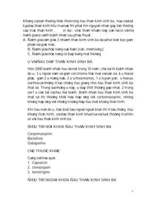 9
Khoâng coù toån thöông thöïc theå trong ñau thaàn kinh sinh ba, neáu coù baát
kyø daáu thaàn kinh khu truù naøo thì phaûi tìm nguyeân nhaân gaây toån thöông
caáu truùc thaàn kinh . ví duï : vieäc thaêm khaùm naøy coøn laø cô sôû ñeå
ñaùnh giaù so saùnh beänh nhaân sau phaãu thuaät.
A. Ñaùnh giaù caûm giaùc 3 nhaùnh thaàn kinh sinh ba ôû caû hai beân bao goàm
phaûn xaï giaùc maïc,
B. Ñaùnh giaù chöùc naêng cuûa haøm (caén, môû mieäng…)
C. Ñaùnh giaù chöùc naêng cô baép baèng maét thöôøng
U VAØ ÑAU DAÂY THAÀN KINH SINH BA.
Hôn 2000 beänh nhaân ñau ôû maët trong 10 naêm, chæ coù 16 beänh nhaân
do u. 3 u ngoaøi voøm soï goàm carcinoma hoác muõi vaø saøn soï, 6 u hoá soï
giöõa, goàm 2 u maøng naõo, 2 u schwannomas, 1 u tuyeán yeân, u hoá sau
coù theå coù nhöõng trieäu chöùng ñau gioáng nhö ñau thaàn kinh sinh ba
thaät söï. Trong soá nhöõng u naøy, u daây VIII thöôøng gaëp nhaát. 2 trong
soá 7 u coøn laïi coù ñau ñoái beänh. Beänh nhaân ñau thaàn kinh sinh ba
thaät söï thì thöôøng khôûi ñaàu ñaùp öùng vôùi carbamazepine, nhöng
khoâng ñaùp öùng vôùi nhöõng tröôøng hôïp ñau maët khoâng ñieån hình.
Khi ñau maët do u, ñaëc bieät laø u ngoaïi ngoaïi bieân thì trieäu chöùng ñau
khoâng ñieån hình, coù daáu thaàn kinh khuù truù vaø tuoåi thöôøng treû hôn
so vôùi ñau thaàn kinh sinh ba.
ÑIEÀU TRÒ NOÄI KHOA ÑAU THAÀN KINH SINH BA
Carpamazepine
Baclofene
Gabapatine
CAÙC THUOÁC KHAÙC
Cuõng coù hieäu quaû
1. Capsaicin
2. clonazepam
3. lamotrigine
ÑIEÀU TRÒ NGOAÏI KHOA ÑAU THAÀN KINH SINH BA
 