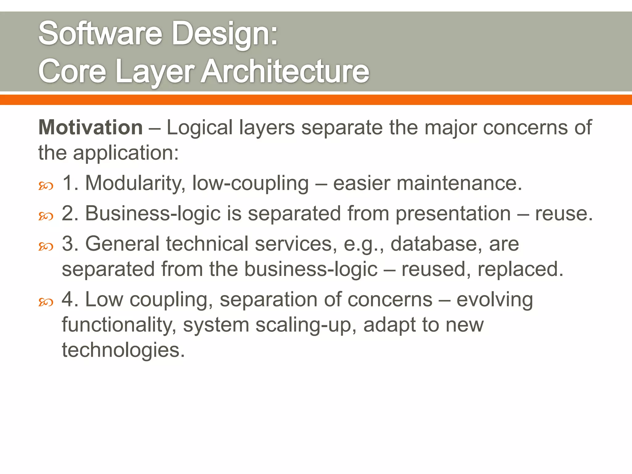 Motivation – Logical layers separate the major concerns of
the application:
 1. Modularity, low-coupling – easier maintenance.
 2. Business-logic is separated from presentation – reuse.
 3. General technical services, e.g., database, are
   separated from the business-logic – reused, replaced.
 4. Low coupling, separation of concerns – evolving
   functionality, system scaling-up, adapt to new
   technologies.
 