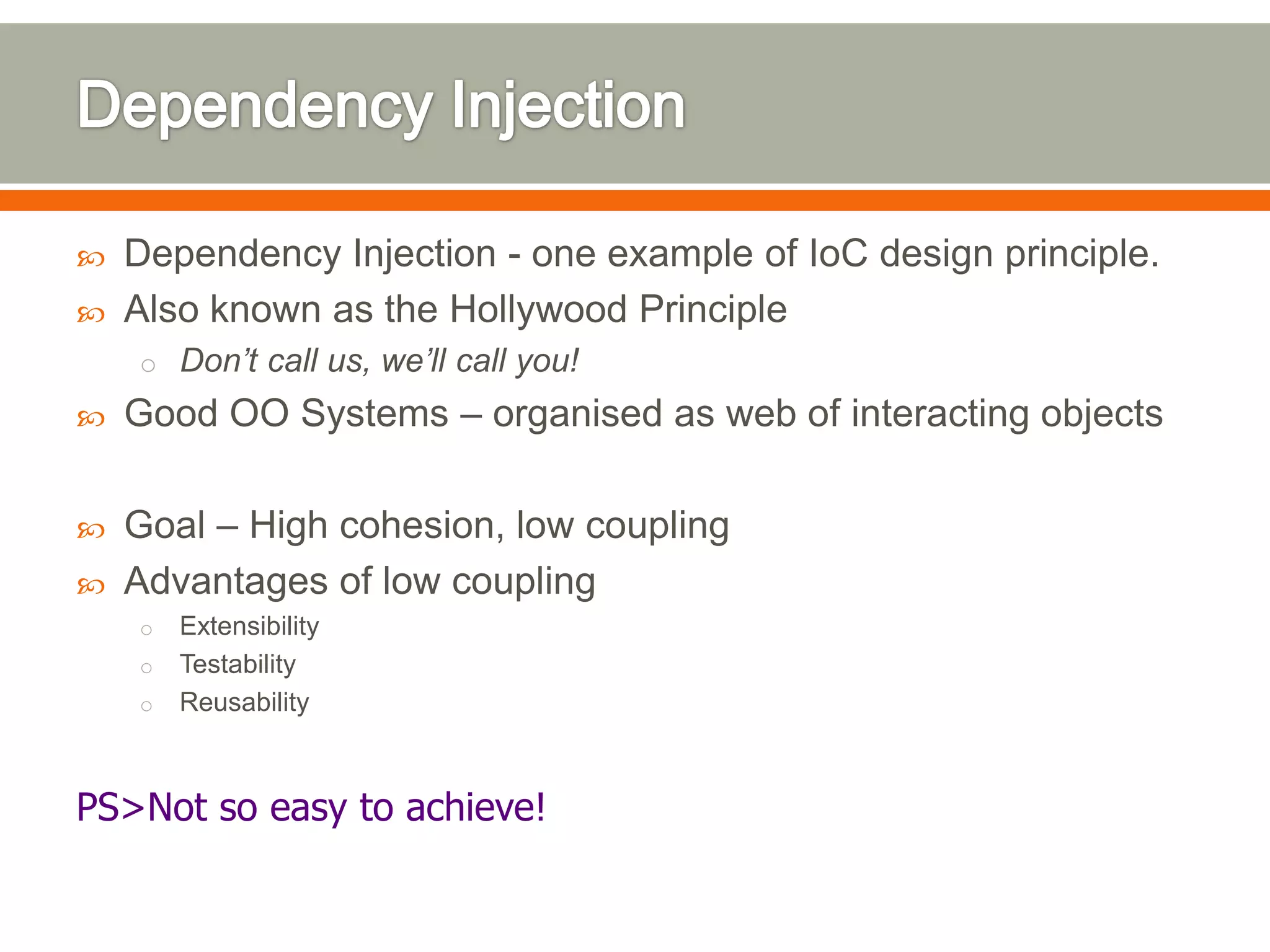    Dependency Injection - one example of IoC design principle.
   Also known as the Hollywood Principle
    o Don’t call us, we’ll call you!
   Good OO Systems – organised as web of interacting objects

   Goal – High cohesion, low coupling
   Advantages of low coupling
    o Extensibility
    o Testability
    o Reusability



PS>Not so easy to achieve!
 