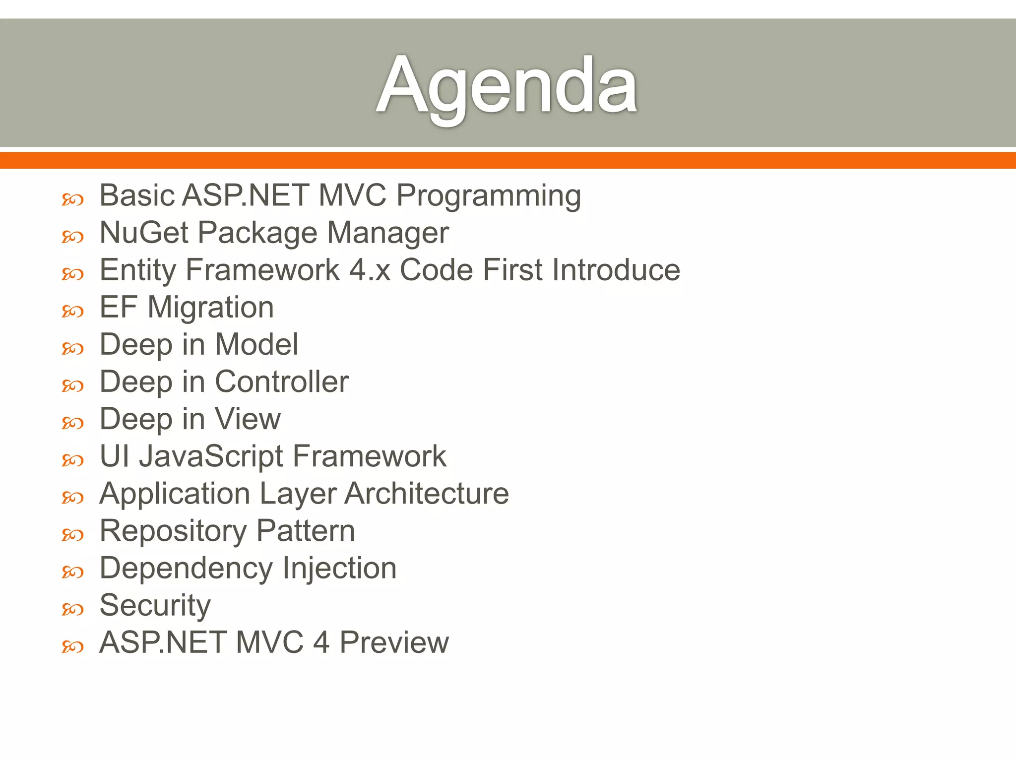    Basic ASP.NET MVC Programming
   NuGet Package Manager
   Entity Framework 4.x Code First Introduce
   EF Migration
   Deep in Model
   Deep in Controller
   Deep in View
   UI JavaScript Framework
   Application Layer Architecture
   Repository Pattern
   Dependency Injection
   Security
   ASP.NET MVC 4 Preview
 