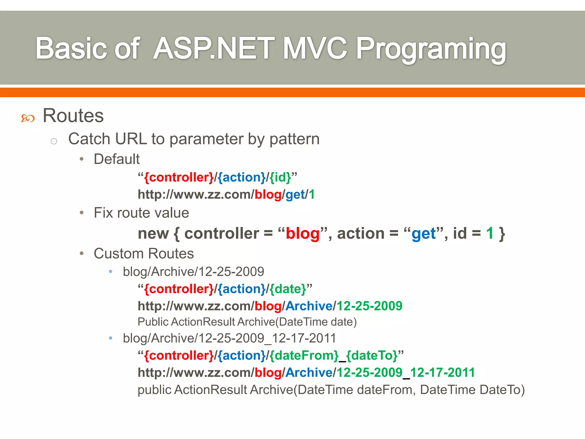    Routes
    o Catch URL to parameter by pattern
       • Default
                 “{controller}/{action}/{id}”
                 http://www.zz.com/blog/get/1
       • Fix route value
                 new { controller = “blog”, action = “get”, id = 1 }
       • Custom Routes
             • blog/Archive/12-25-2009
                  “{controller}/{action}/{date}”
                  http://www.zz.com/blog/Archive/12-25-2009
                 Public ActionResult Archive(DateTime date)
             • blog/Archive/12-25-2009_12-17-2011
                  “{controller}/{action}/{dateFrom}_{dateTo}”
                  http://www.zz.com/blog/Archive/12-25-2009_12-17-2011
                  public ActionResult Archive(DateTime dateFrom, DateTime DateTo)
 
