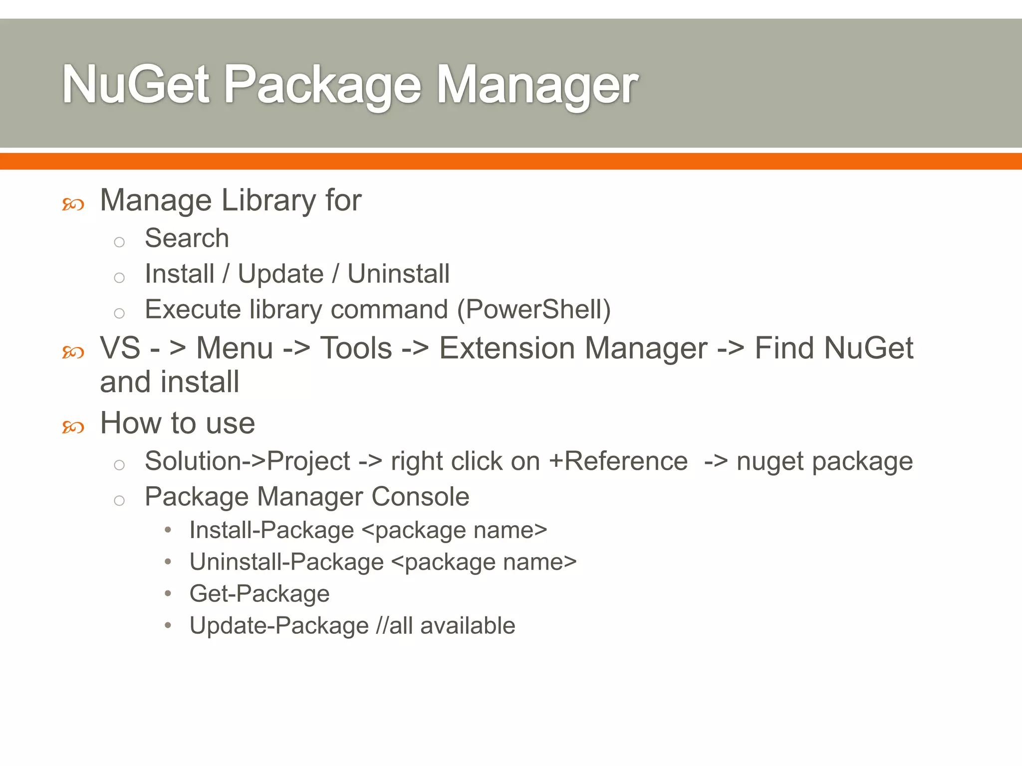    Manage Library for
    o Search
    o Install / Update / Uninstall
    o Execute library command (PowerShell)
   VS - > Menu -> Tools -> Extension Manager -> Find NuGet
    and install
   How to use
    o Solution->Project -> right click on +Reference -> nuget package
    o Package Manager Console
        •   Install-Package <package name>
        •   Uninstall-Package <package name>
        •   Get-Package
        •   Update-Package //all available
 